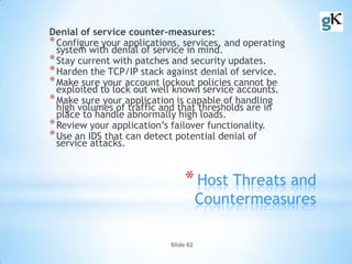 Slide 62
*Host Threats and
Countermeasures
Denial of service counter-measures:
*Configure your applications, services, and operating
system with denial of service in mind.
*Stay current with patches and security updates.
*Harden the TCP/IP stack against denial of service.
*Make sure your account lockout policies cannot be
exploited to lock out well known service accounts.
*Make sure your application is capable of handling
high volumes of traffic and that thresholds are in
place to handle abnormally high loads.
*Review your application’s failover functionality.
*Use an IDS that can detect potential denial of
service attacks.
 