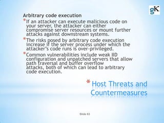 Slide 63
*Host Threats and
Countermeasures
Arbitrary code execution
*If an attacker can execute malicious code on
your server, the attacker can either
compromise server resources or mount further
attacks against downstream systems.
*The risks posed by arbitrary code execution
increase if the server process under which the
attacker’s code runs is over-privileged.
*Common vulnerabilities include weak IID
configuration and unpatched servers that allow
path traversal and buffer overflow
attacks, both of which can lead to arbitrary
code execution.
 
