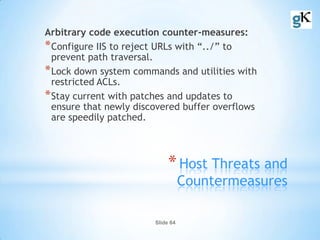 Slide 64
*Host Threats and
Countermeasures
Arbitrary code execution counter-measures:
*Configure IIS to reject URLs with “../” to
prevent path traversal.
*Lock down system commands and utilities with
restricted ACLs.
*Stay current with patches and updates to
ensure that newly discovered buffer overflows
are speedily patched.
 