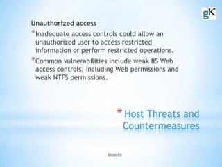 Slide 65
*Host Threats and
Countermeasures
Unauthorized access
*Inadequate access controls could allow an
unauthorized user to access restricted
information or perform restricted operations.
*Common vulnerabilities include weak IIS Web
access controls, including Web permissions and
weak NTFS permissions.
 