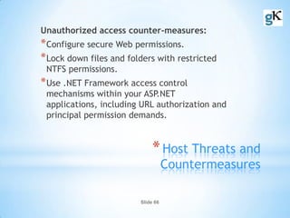 Slide 66
*Host Threats and
Countermeasures
Unauthorized access counter-measures:
*Configure secure Web permissions.
*Lock down files and folders with restricted
NTFS permissions.
*Use .NET Framework access control
mechanisms within your ASP.NET
applications, including URL authorization and
principal permission demands.
 