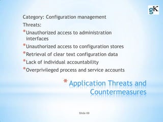 Slide 69
*Application Threats and
Countermeasures
Category: Configuration management
Threats:
*Unauthorized access to administration
interfaces
*Unauthorized access to configuration stores
*Retrieval of clear text configuration data
*Lack of individual accountability
*Overprivileged process and service accounts
 