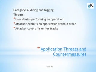 Slide 75
*Application Threats and
Countermeasures
Category: Auditing and logging
Threats:
*User denies performing an operation
*Attacker exploits an application without trace
*Attacker covers his or her tracks
 