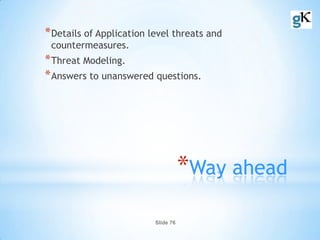 Slide 76
*Way ahead
*Details of Application level threats and
countermeasures.
*Threat Modeling.
*Answers to unanswered questions.
 