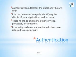 Slide 9
*Authentication
*Authentication addresses the question: who are
you?
*It is the process of uniquely identifying the
clients of your applications and services.
*These might be end users, other services,
processes, or computers.
*In security parlance, authenticated clients are
referred to as principals.
 