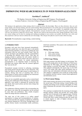 IJRET: International Journal of Research in Engineering and Technology eISSN: 2319-1163 | pISSN: 2321-7308
_______________________________________________________________________________________
Volume: 03 Issue: 06 | Jun-2014, Available @ http://www.ijret.org 444
IMPROVING WEB SEARCH RESULTS IN WEB PERSONALIZATION
Karthika.S1
, Ambika.K2
1
PG Student, University College of Engineering (BIT Campus), Tiruchirappalli
2
Assistant Professor, University College of Engineering (BIT Campus), Tiruchirappalli
Abstract
Web mining is the application of data mining which is useful to extract the knowledge. There are three divisions: they are web
usage mining, web structure mining, and web content mining. Web personalization is one of the areas of web usage mining which
deals with optimizing information by monitoring user interaction history of usage, user profiles. In traditional systems they
acquire user feedbacks and ratings explicitly. Personalization concepts involved in order to provide the proper content for the
web user who queried to obtain the search results. But the users interest and attractiveness may change frequently. Here in this
new system ratings can be done by counting and ranking accordingly to user activity, user profile, dwell time, user clicks and
their preference with user interest without the users knowledge. This will give the effective search results while browsing.
Keywords: Personalization, usage mining, content mining.
---------------------------------------------------------------------***---------------------------------------------------------------------
1. INTRODUCTION
Nowadays web users have been increased tremendously.
Web users usually have very short life span in web portals
while browsing and there is a big issue on getting the exact
information what the web users actually wants. Here the
website developers and publishers take the responsibilities
of providing the efficient search results. Thus they are
stepping towards to optimize the web content. Inorder to
provide the optimized search results to the users, who are in
need of the proper results. In content optimization,
personalization is an important feature of focusing the
individual user interest rather than the common approach
like “one size fits all”.
Personalized concepts involved in collecting, monitoring
and storing present and past status of user interaction. This
helps the client to get the right content at each iteration of
searches. During each time of searching there will be
improvisation of search results by updating user interactions
as specified in personalization concepts.
There are two remarkable approaches such as content-based
filtering and collaboration based filtering. In content based
approach a user profile is generated for storing the basic
user details ,their search actions and also items ratings that
done by the user.
The collaborative filtering method is like recommending the
user about a site where the site popularity can be accessed
by some other user preferences. They usually recognize
under the ratings and user commonalities.
The main aim of this system is to reduce manual
interruptions in ratings and recommendations of websites.
This system provides the concept of ranking by combining
user interests obtained by CTR (Click Through Rates), user
profiles (history based), recommended model, preference,
dwell time calculation. This system is the combination of all
preceding systems.
Mining Types
 Web usage mining
 Web content mining
 Web structure mining
1.1Web Usage Mining
Web usage mining is the third category in web mining. This
type of web mining allows for the collection of Web access
information for Web pages. This usage data provides the
paths leading to accessed Web pages. This information is
often gathered automatically into access logs via the Web
server. CGI scripts offer other useful information such as
referrer logs, user subscription information and survey logs.
This category is important to the overall use of data mining
for companies and their internet/ intranet based applications
and information access.
1.2 Web Content Mining
Web content mining, also known as text mining, is generally
the second step in Web data mining. Content mining is the
scanning and mining of text, pictures and graphs of a Web
page to determine the relevance of the content to the search
query.
This scanning is completed after the clustering of web pages
through structure mining and provides the results based
upon the level of relevance to the suggested query. With the
massive amount of information that is available on the
World Wide Web, content mining provides the results lists
to search engines in order of highest relevance to the
keywords in the query.
 