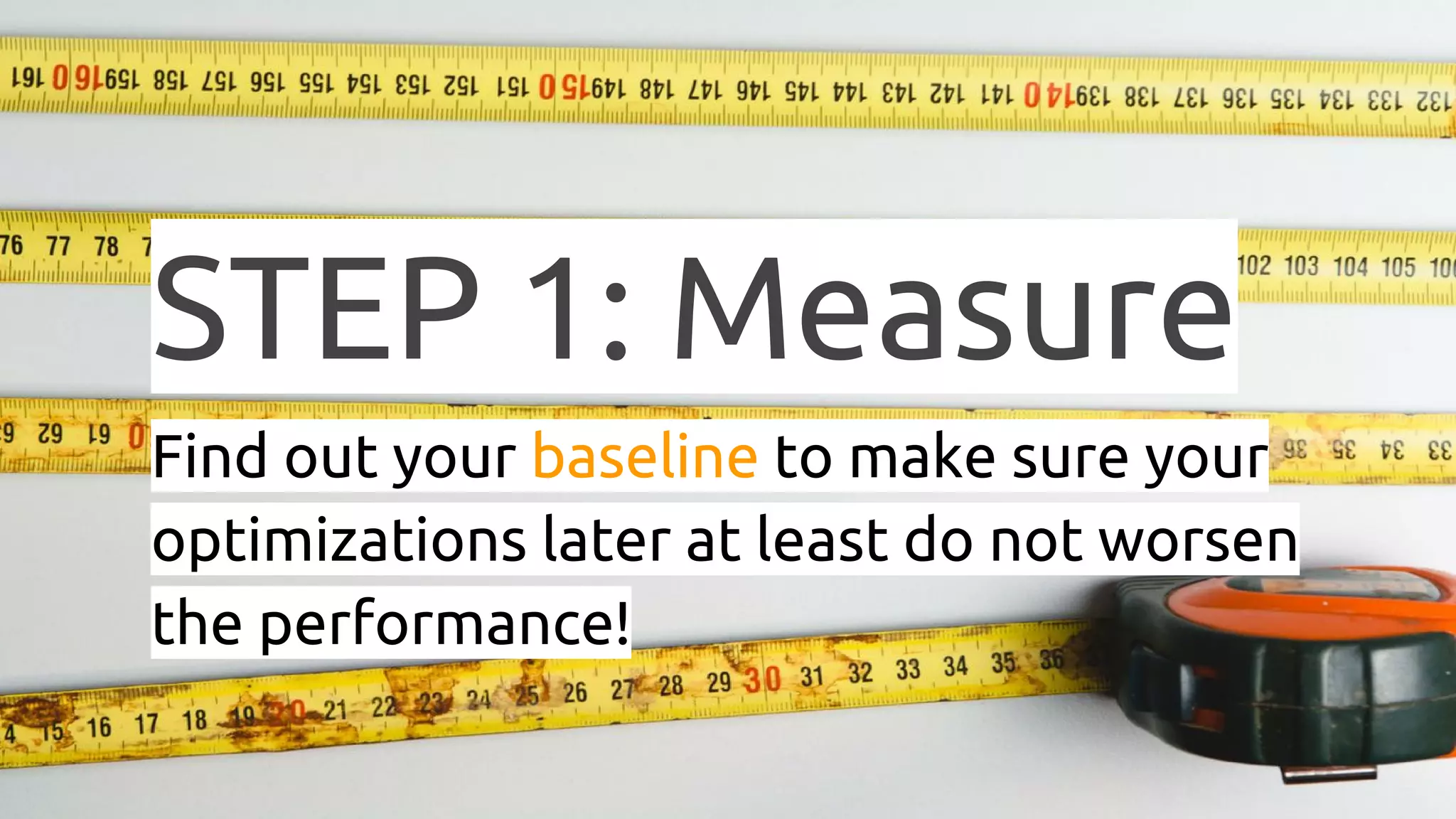 STEP 1: Measure Find out your baseline to make sure your optimizations later at least do not worsen the performance! 