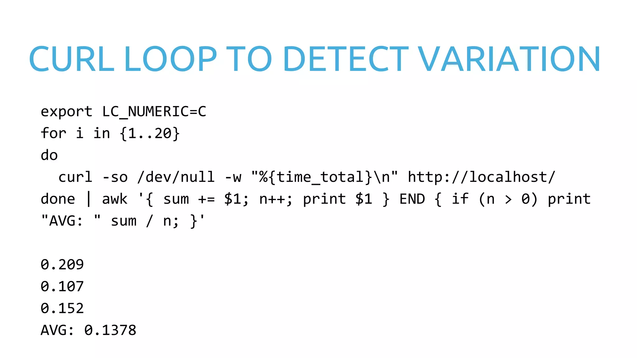 CURL LOOP TO DETECT VARIATION export LC_NUMERIC=C for i in {1..20} do curl -so /dev/null -w "%{time_total}n" http://localhost/ done | awk '{ sum += $1; n++; print $1 } END { if (n > 0) print "AVG: " sum / n; }' 0.209 0.107 0.152 AVG: 0.1378 