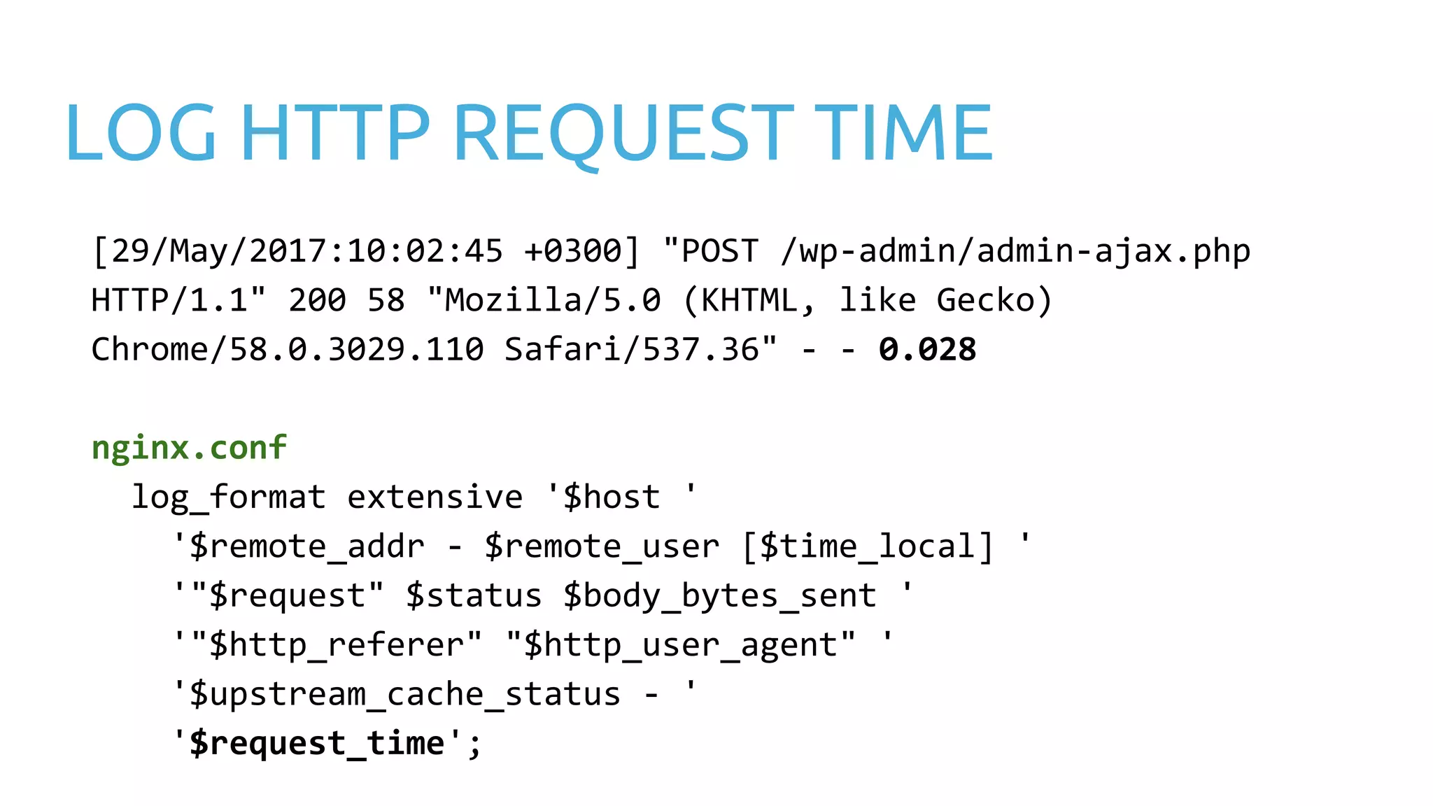 LOG HTTP REQUEST TIME [29/May/2017:10:02:45 +0300] "POST /wp-admin/admin-ajax.php HTTP/1.1" 200 58 "Mozilla/5.0 (KHTML, like Gecko) Chrome/58.0.3029.110 Safari/537.36" - - 0.028 nginx.conf log_format extensive '$host ' '$remote_addr - $remote_user [$time_local] ' '"$request" $status $body_bytes_sent ' '"$http_referer" "$http_user_agent" ' '$upstream_cache_status - ' '$request_time'; 