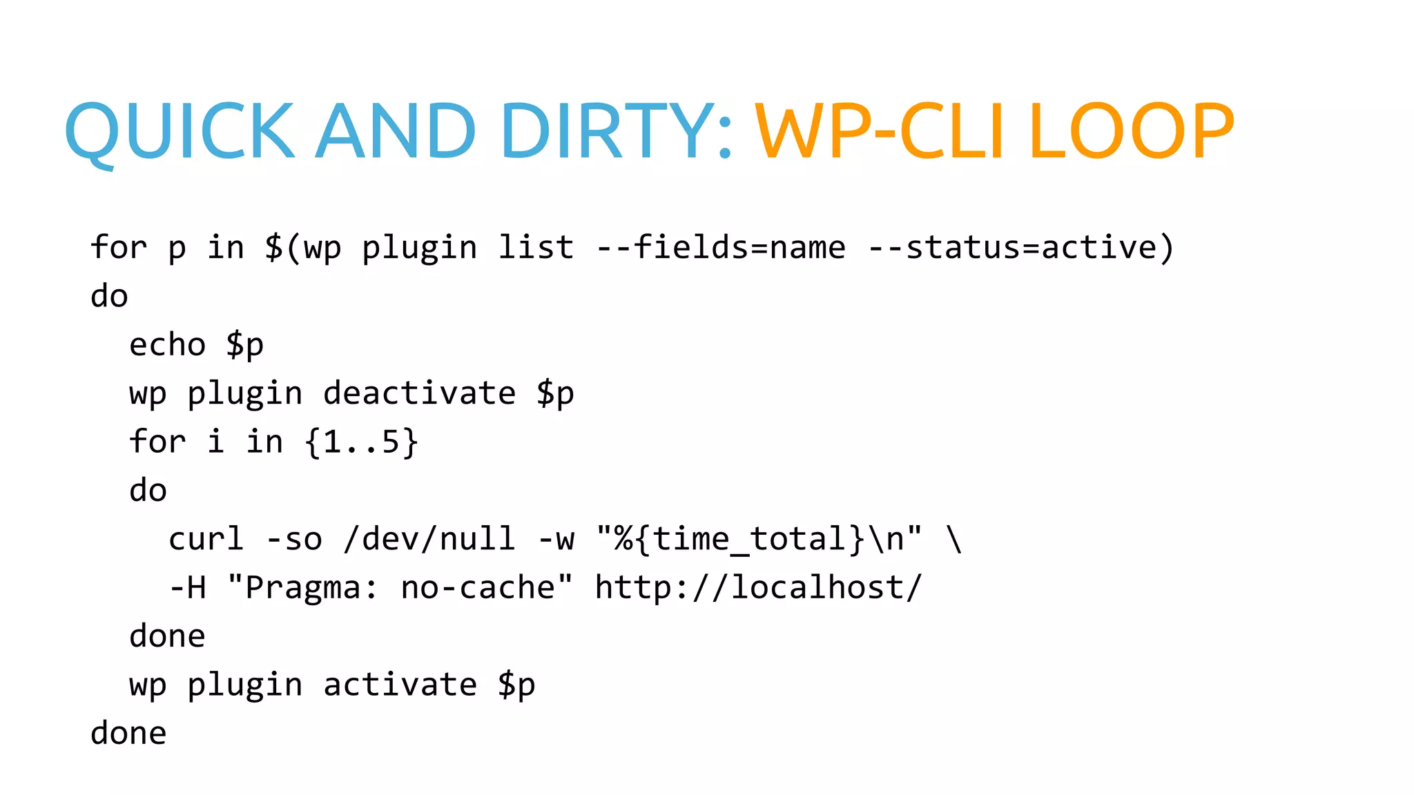 QUICK AND DIRTY: WP-CLI LOOP for p in $(wp plugin list --fields=name --status=active) do echo $p wp plugin deactivate $p for i in {1..5} do curl -so /dev/null -w "%{time_total}n" -H "Pragma: no-cache" http://localhost/ done wp plugin activate $p done 