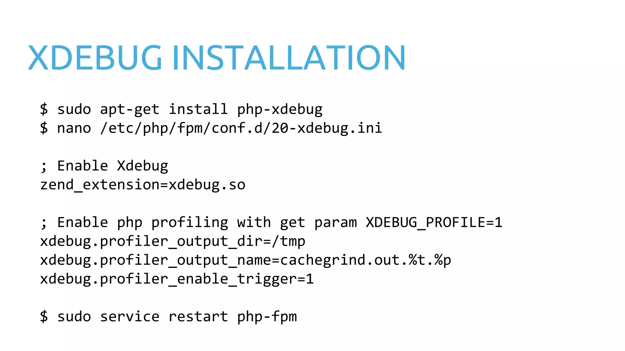 XDEBUG INSTALLATION $ sudo apt-get install php-xdebug $ nano /etc/php/fpm/conf.d/20-xdebug.ini ; Enable Xdebug zend_extension=xdebug.so ; Enable php profiling with get param XDEBUG_PROFILE=1 xdebug.profiler_output_dir=/tmp xdebug.profiler_output_name=cachegrind.out.%t.%p xdebug.profiler_enable_trigger=1 $ sudo service restart php-fpm 