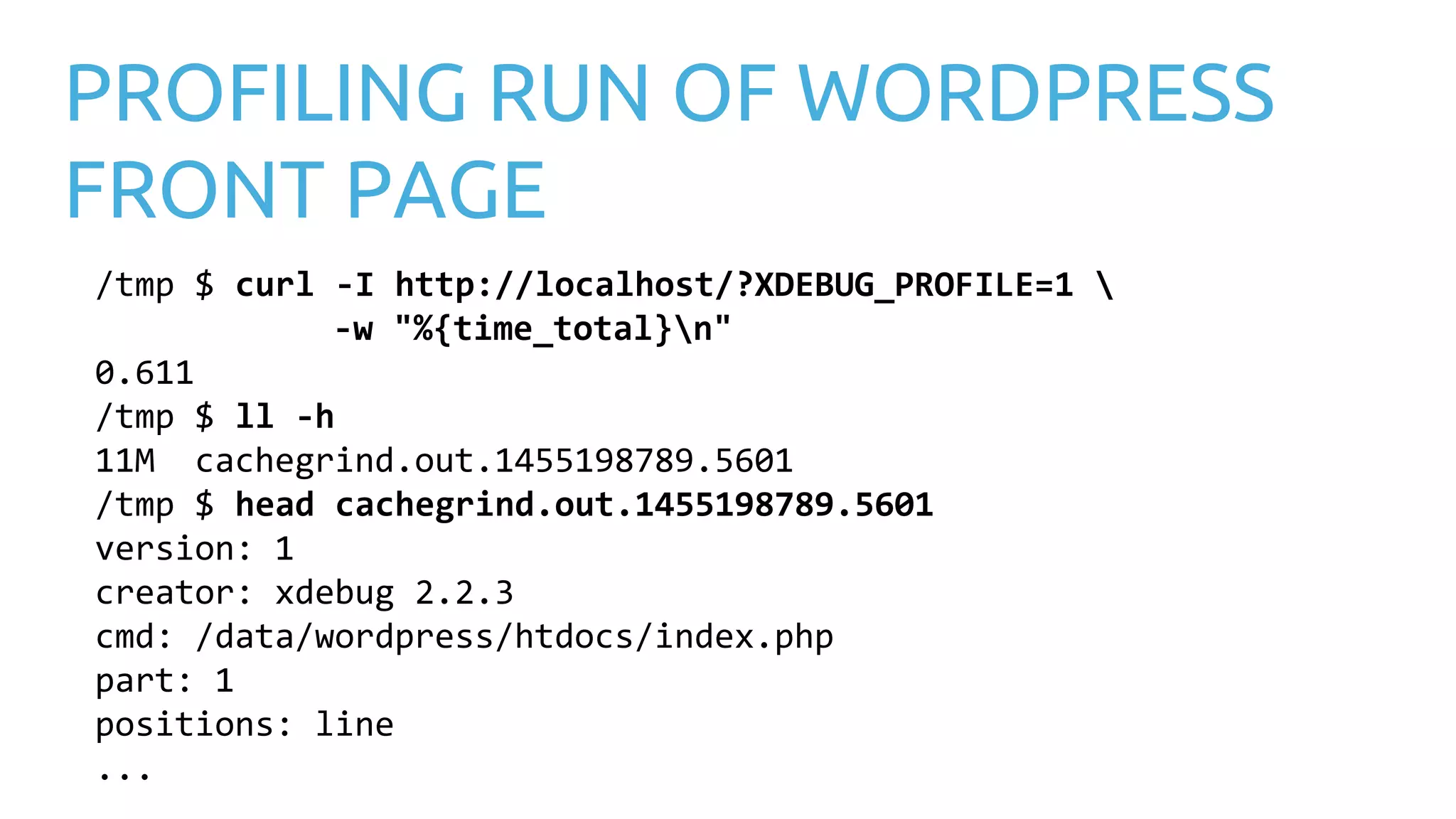 PROFILING RUN OF WORDPRESS FRONT PAGE /tmp $ curl -I http://localhost/?XDEBUG_PROFILE=1 -w "%{time_total}n" 0.611 /tmp $ ll -h 11M cachegrind.out.1455198789.5601 /tmp $ head cachegrind.out.1455198789.5601 version: 1 creator: xdebug 2.2.3 cmd: /data/wordpress/htdocs/index.php part: 1 positions: line ... 