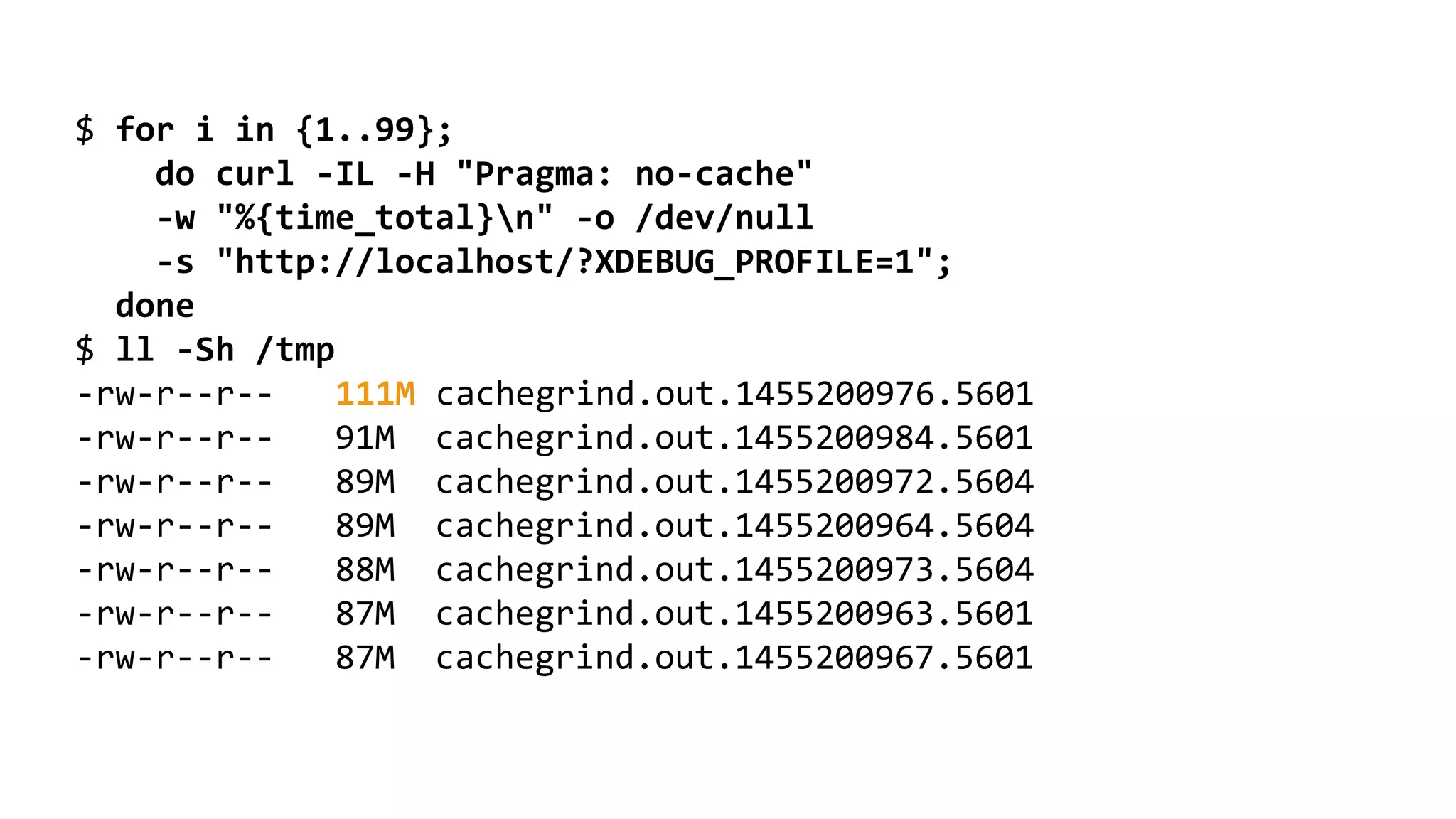 $ for i in {1..99}; do curl -IL -H "Pragma: no-cache" -w "%{time_total}n" -o /dev/null -s "http://localhost/?XDEBUG_PROFILE=1"; done $ ll -Sh /tmp -rw-r--r-- 111M cachegrind.out.1455200976.5601 -rw-r--r-- 91M cachegrind.out.1455200984.5601 -rw-r--r-- 89M cachegrind.out.1455200972.5604 -rw-r--r-- 89M cachegrind.out.1455200964.5604 -rw-r--r-- 88M cachegrind.out.1455200973.5604 -rw-r--r-- 87M cachegrind.out.1455200963.5601 -rw-r--r-- 87M cachegrind.out.1455200967.5601 