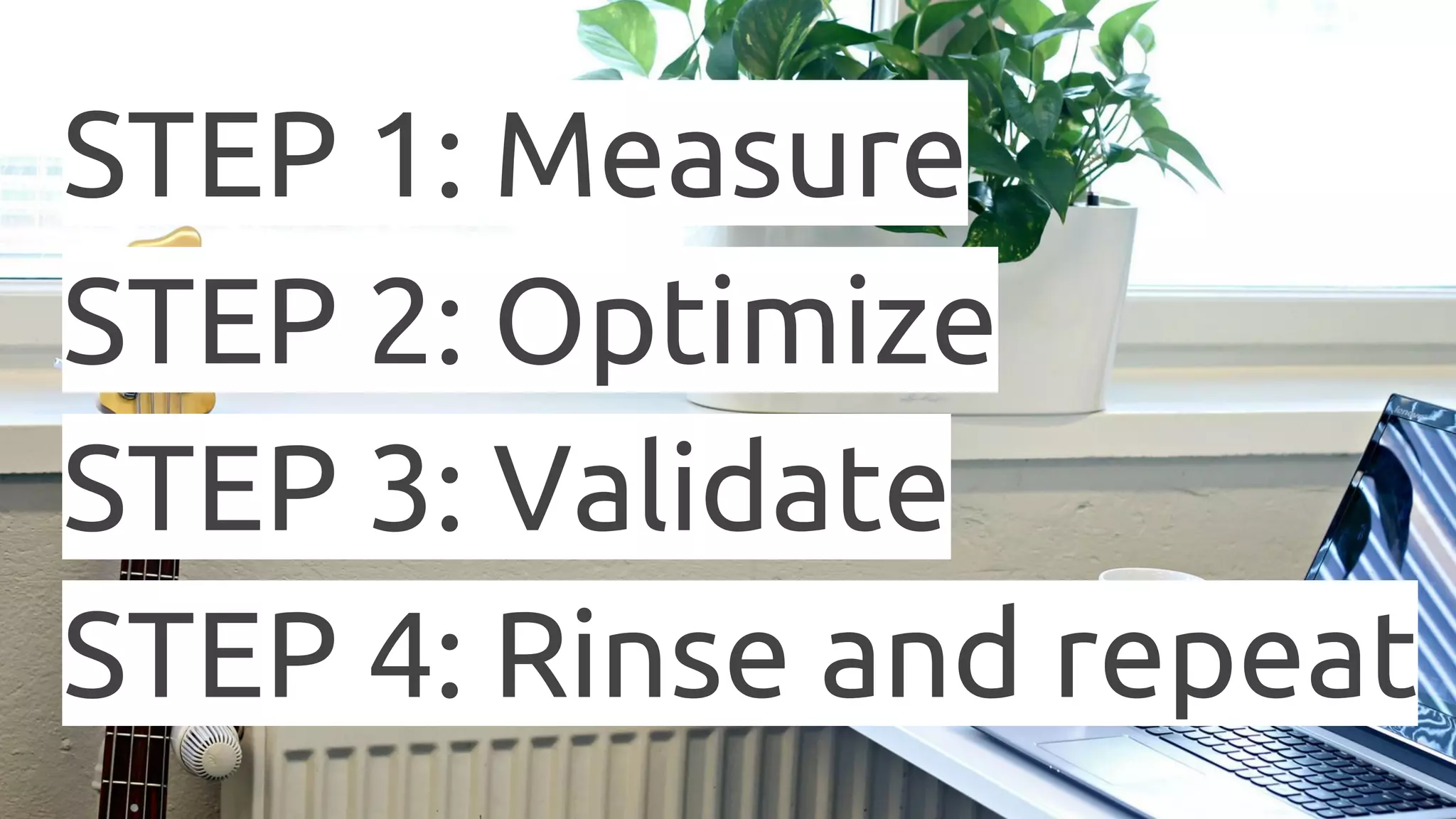 STEP 1: Measure STEP 2: Optimize STEP 3: Validate STEP 4: Rinse and repeat 
