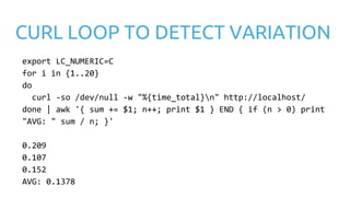 CURL LOOP TO DETECT VARIATION
export LC_NUMERIC=C
for i in {1..20}
do
curl -so /dev/null -w "%{time_total}n" http://localhost/
done | awk '{ sum += $1; n++; print $1 } END { if (n > 0) print
"AVG: " sum / n; }'
0.209
0.107
0.152
AVG: 0.1378
 