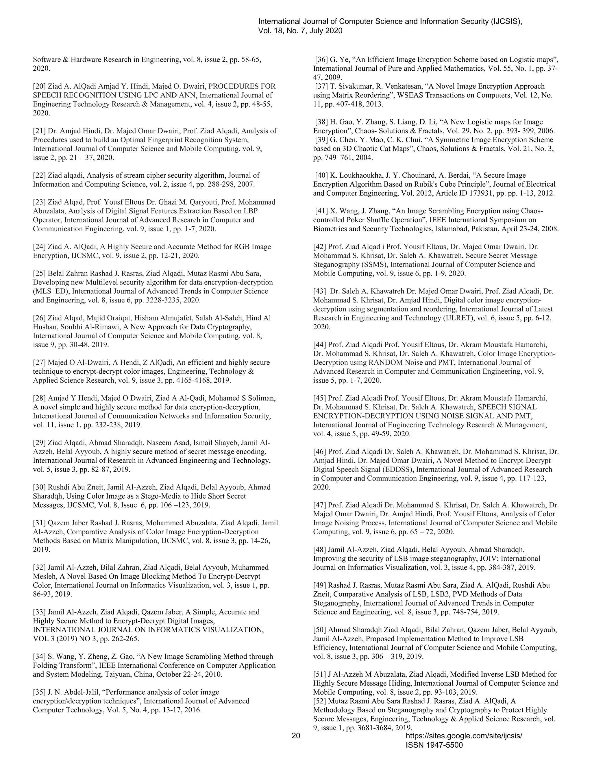 Software & Hardware Research in Engineering, vol. 8, issue 2, pp. 58-65,
2020.
[20] Ziad A. AlQadi Amjad Y. Hindi, Majed O. Dwairi, PROCEDURES FOR
SPEECH RECOGNITION USING LPC AND ANN, International Journal of
Engineering Technology Research & Management, vol. 4, issue 2, pp. 48-55,
2020.
[21] Dr. Amjad Hindi, Dr. Majed Omar Dwairi, Prof. Ziad Alqadi, Analysis of
Procedures used to build an Optimal Fingerprint Recognition System,
International Journal of Computer Science and Mobile Computing, vol. 9,
issue 2, pp. 21 – 37, 2020.
[22] Ziad alqadi, Analysis of stream cipher security algorithm, Journal of
Information and Computing Science, vol. 2, issue 4, pp. 288-298, 2007.
[23] Ziad Alqad, Prof. Yousf Eltous Dr. Ghazi M. Qaryouti, Prof. Mohammad
Abuzalata, Analysis of Digital Signal Features Extraction Based on LBP
Operator, International Journal of Advanced Research in Computer and
Communication Engineering, vol. 9, issue 1, pp. 1-7, 2020.
[24] Ziad A. AlQadi, A Highly Secure and Accurate Method for RGB Image
Encryption, IJCSMC, vol. 9, issue 2, pp. 12-21, 2020.
[25] Belal Zahran Rashad J. Rasras, Ziad Alqadi, Mutaz Rasmi Abu Sara,
Developing new Multilevel security algorithm for data encryption-decryption
(MLS_ED), International Journal of Advanced Trends in Computer Science
and Engineering, vol. 8, issue 6, pp. 3228-3235, 2020.
[26] Ziad Alqad, Majid Oraiqat, Hisham Almujafet, Salah Al-Saleh, Hind Al
Husban, Soubhi Al-Rimawi, A New Approach for Data Cryptography,
International Journal of Computer Science and Mobile Computing, vol. 8,
issue 9, pp. 30-48, 2019.
[27] Majed O Al-Dwairi, A Hendi, Z AlQadi, An efficient and highly secure
technique to encrypt-decrypt color images, Engineering, Technology &
Applied Science Research, vol. 9, issue 3, pp. 4165-4168, 2019.
[28] Amjad Y Hendi, Majed O Dwairi, Ziad A Al-Qadi, Mohamed S Soliman,
A novel simple and highly secure method for data encryption-decryption,
International Journal of Communication Networks and Information Security,
vol. 11, issue 1, pp. 232-238, 2019.
[29] Ziad Alqadi, Ahmad Sharadqh, Naseem Asad, Ismail Shayeb, Jamil Al-
Azzeh, Belal Ayyoub, A highly secure method of secret message encoding,
International Journal of Research in Advanced Engineering and Technology,
vol. 5, issue 3, pp. 82-87, 2019.
[30] Rushdi Abu Zneit, Jamil Al-Azzeh, Ziad Alqadi, Belal Ayyoub, Ahmad
Sharadqh, Using Color Image as a Stego-Media to Hide Short Secret
Messages, IJCSMC, Vol. 8, Issue 6, pp. 106 –123, 2019.
[31] Qazem Jaber Rashad J. Rasras, Mohammed Abuzalata, Ziad Alqadi, Jamil
Al-Azzeh, Comparative Analysis of Color Image Encryption-Decryption
Methods Based on Matrix Manipulation, IJCSMC, vol. 8, issue 3, pp. 14-26,
2019.
[32] Jamil Al-Azzeh, Bilal Zahran, Ziad Alqadi, Belal Ayyoub, Muhammed
Mesleh, A Novel Based On Image Blocking Method To Encrypt-Decrypt
Color, International Journal on Informatics Visualization, vol. 3, issue 1, pp.
86-93, 2019.
[33] Jamil Al-Azzeh, Ziad Alqadi, Qazem Jaber, A Simple, Accurate and
Highly Secure Method to Encrypt-Decrypt Digital Images,
INTERNATIONAL JOURNAL ON INFORMATICS VISUALIZATION,
VOL 3 (2019) NO 3, pp. 262-265.
[34] S. Wang, Y. Zheng, Z. Gao, “A New Image Scrambling Method through
Folding Transform”, IEEE International Conference on Computer Application
and System Modeling, Taiyuan, China, October 22-24, 2010.
[35] J. N. Abdel-Jalil, “Performance analysis of color image
encryptiondecryption techniques”, International Journal of Advanced
Computer Technology, Vol. 5, No. 4, pp. 13-17, 2016.
[36] G. Ye, “An Efficient Image Encryption Scheme based on Logistic maps”,
International Journal of Pure and Applied Mathematics, Vol. 55, No. 1, pp. 37-
47, 2009.
[37] T. Sivakumar, R. Venkatesan, “A Novel Image Encryption Approach
using Matrix Reordering”, WSEAS Transactions on Computers, Vol. 12, No.
11, pp. 407-418, 2013.
[38] H. Gao, Y. Zhang, S. Liang, D. Li, “A New Logistic maps for Image
Encryption”, Chaos- Solutions & Fractals, Vol. 29, No. 2, pp. 393- 399, 2006.
[39] G. Chen, Y. Mao, C. K. Chui, “A Symmetric Image Encryption Scheme
based on 3D Chaotic Cat Maps”, Chaos, Solutions & Fractals, Vol. 21, No. 3,
pp. 749–761, 2004.
[40] K. Loukhaoukha, J. Y. Chouinard, A. Berdai, “A Secure Image
Encryption Algorithm Based on Rubik's Cube Principle”, Journal of Electrical
and Computer Engineering, Vol. 2012, Article ID 173931, pp. pp. 1-13, 2012.
[41] X. Wang, J. Zhang, “An Image Scrambling Encryption using Chaos-
controlled Poker Shuffle Operation”, IEEE International Symposium on
Biometrics and Security Technologies, Islamabad, Pakistan, April 23-24, 2008.
[42] Prof. Ziad Alqad i Prof. Yousif Eltous, Dr. Majed Omar Dwairi, Dr.
Mohammad S. Khrisat, Dr. Saleh A. Khawatreh, Secure Secret Message
Steganography (SSMS), International Journal of Computer Science and
Mobile Computing, vol. 9, issue 6, pp. 1-9, 2020.
[43] Dr. Saleh A. Khawatreh Dr. Majed Omar Dwairi, Prof. Ziad Alqadi, Dr.
Mohammad S. Khrisat, Dr. Amjad Hindi, Digital color image encryption-
decryption using segmentation and reordering, International Journal of Latest
Research in Engineering and Technology (IJLRET), vol. 6, issue 5, pp. 6-12,
2020.
[44] Prof. Ziad Alqadi Prof. Yousif Eltous, Dr. Akram Moustafa Hamarchi,
Dr. Mohammad S. Khrisat, Dr. Saleh A. Khawatreh, Color Image Encryption-
Decryption using RANDOM Noise and PMT, International Journal of
Advanced Research in Computer and Communication Engineering, vol. 9,
issue 5, pp. 1-7, 2020.
[45] Prof. Ziad Alqadi Prof. Yousif Eltous, Dr. Akram Moustafa Hamarchi,
Dr. Mohammad S. Khrisat, Dr. Saleh A. Khawatreh, SPEECH SIGNAL
ENCRYPTION-DECRYPTION USING NOISE SIGNAL AND PMT,
International Journal of Engineering Technology Research & Management,
vol. 4, issue 5, pp. 49-59, 2020.
[46] Prof. Ziad Alqadi Dr. Saleh A. Khawatreh, Dr. Mohammad S. Khrisat, Dr.
Amjad Hindi, Dr. Majed Omar Dwairi, A Novel Method to Encrypt-Decrypt
Digital Speech Signal (EDDSS), International Journal of Advanced Research
in Computer and Communication Engineering, vol. 9, issue 4, pp. 117-123,
2020.
[47] Prof. Ziad Alqadi Dr. Mohammad S. Khrisat, Dr. Saleh A. Khawatreh, Dr.
Majed Omar Dwairi, Dr. Amjad Hindi, Prof. Yousif Eltous, Analysis of Color
Image Noising Process, International Journal of Computer Science and Mobile
Computing, vol. 9, issue 6, pp. 65 – 72, 2020.
[48] Jamil Al-Azzeh, Ziad Alqadi, Belal Ayyoub, Ahmad Sharadqh,
Improving the security of LSB image steganography, JOIV: International
Journal on Informatics Visualization, vol. 3, issue 4, pp. 384-387, 2019.
[49] Rashad J. Rasras, Mutaz Rasmi Abu Sara, Ziad A. AlQadi, Rushdi Abu
Zneit, Comparative Analysis of LSB, LSB2, PVD Methods of Data
Steganography, International Journal of Advanced Trends in Computer
Science and Engineering, vol. 8, issue 3, pp. 748-754, 2019.
[50] Ahmad Sharadqh Ziad Alqadi, Bilal Zahran, Qazem Jaber, Belal Ayyoub,
Jamil Al-Azzeh, Proposed Implementation Method to Improve LSB
Efficiency, International Journal of Computer Science and Mobile Computing,
vol. 8, issue 3, pp. 306 – 319, 2019.
[51] J Al-Azzeh M Abuzalata, Ziad Alqadi, Modified Inverse LSB Method for
Highly Secure Message Hiding, International Journal of Computer Science and
Mobile Computing, vol. 8, issue 2, pp. 93-103, 2019.
[52] Mutaz Rasmi Abu Sara Rashad J. Rasras, Ziad A. AlQadi, A
Methodology Based on Steganography and Cryptography to Protect Highly
Secure Messages, Engineering, Technology & Applied Science Research, vol.
9, issue 1, pp. 3681-3684, 2019.
International Journal of Computer Science and Information Security (IJCSIS),
Vol. 18, No. 7, July 2020
20 https://sites.google.com/site/ijcsis/
ISSN 1947-5500
 