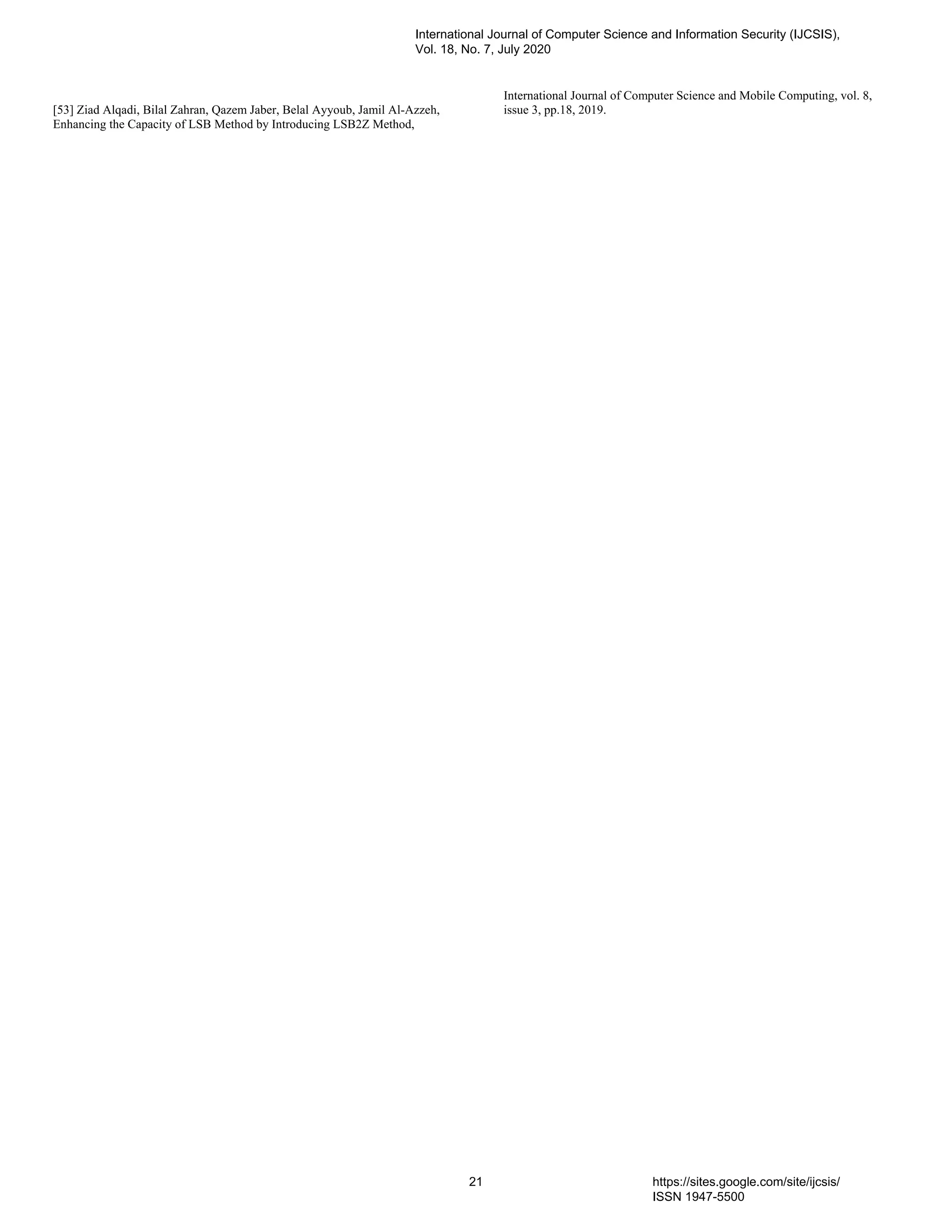 [53] Ziad Alqadi, Bilal Zahran, Qazem Jaber, Belal Ayyoub, Jamil Al-Azzeh,
Enhancing the Capacity of LSB Method by Introducing LSB2Z Method,
International Journal of Computer Science and Mobile Computing, vol. 8,
issue 3, pp.18, 2019.
International Journal of Computer Science and Information Security (IJCSIS),
Vol. 18, No. 7, July 2020
21 https://sites.google.com/site/ijcsis/
ISSN 1947-5500
 