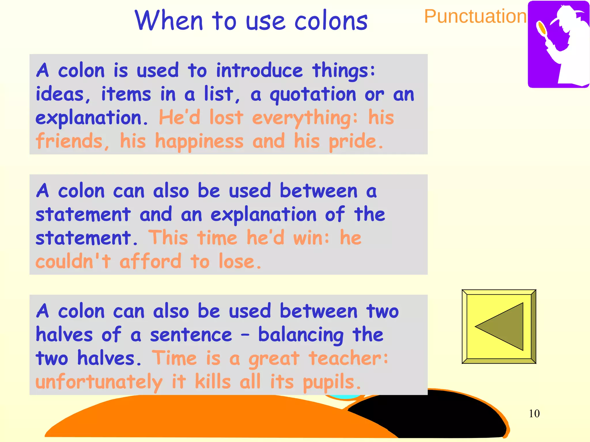 Punctuation
10
A colon is used to introduce things:
ideas, items in a list, a quotation or an
explanation. He’d lost everything: his
friends, his happiness and his pride.
A colon can also be used between a
statement and an explanation of the
statement. This time he’d win: he
couldn't afford to lose.
A colon can also be used between two
halves of a sentence – balancing the
two halves. Time is a great teacher:
unfortunately it kills all its pupils.
When to use colons
 