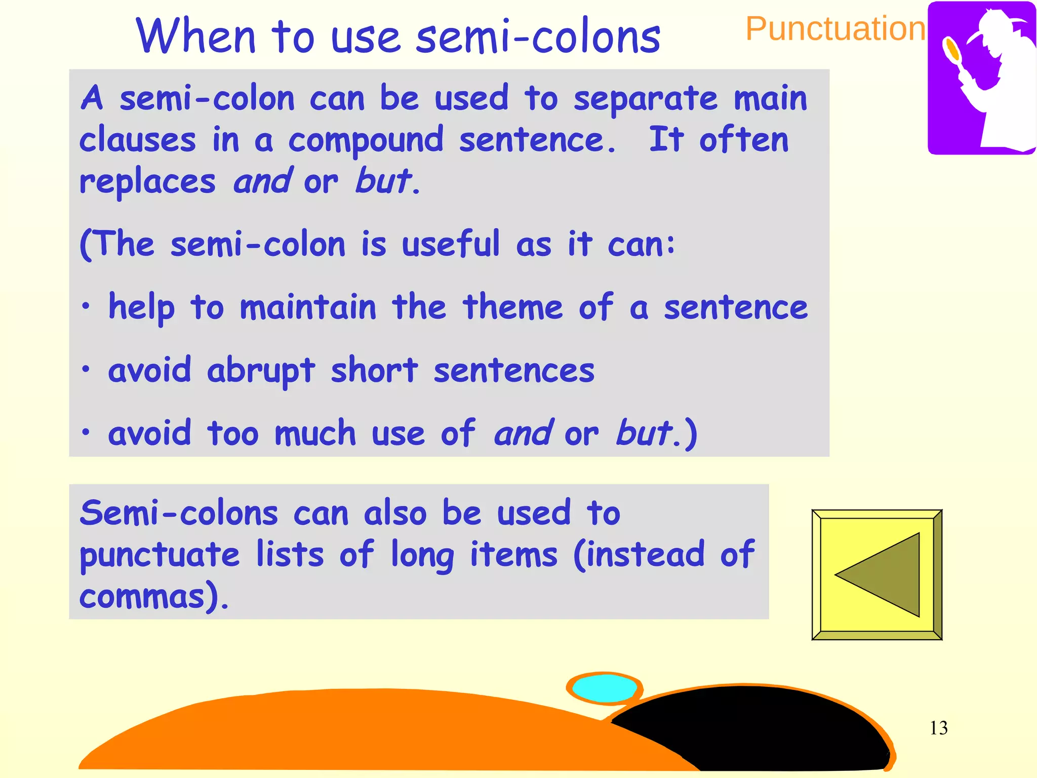 Punctuation
13
A semi-colon can be used to separate main
clauses in a compound sentence. It often
replaces and or but.
(The semi-colon is useful as it can:
• help to maintain the theme of a sentence
• avoid abrupt short sentences
• avoid too much use of and or but.)
Semi-colons can also be used to
punctuate lists of long items (instead of
commas).
When to use semi-colons
 