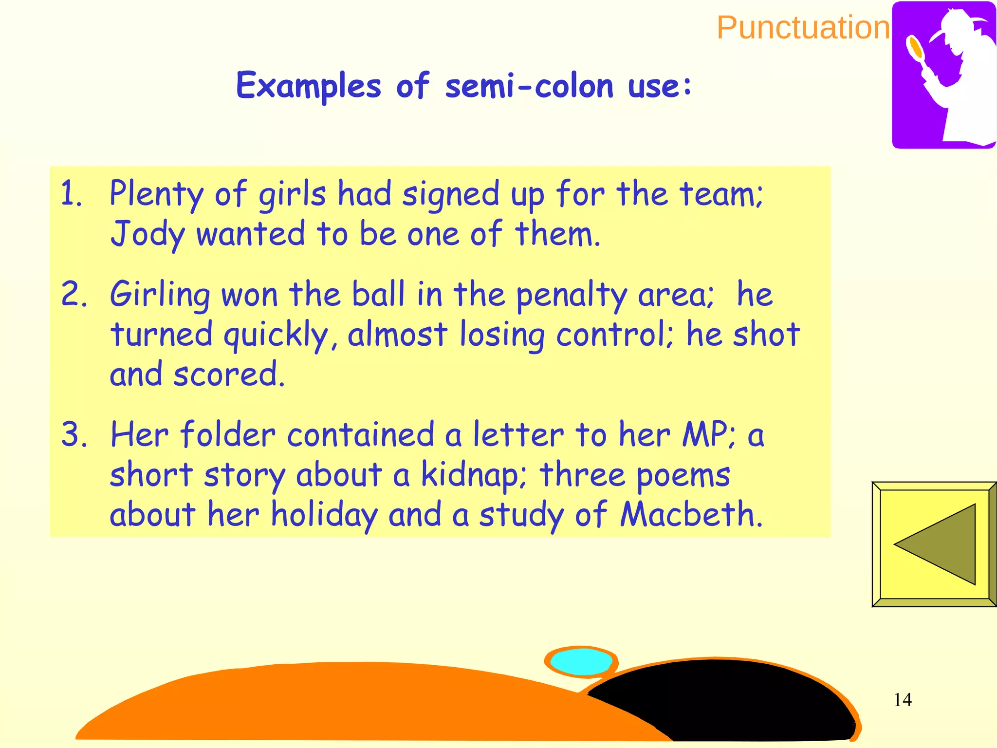Punctuation
14
1. Plenty of girls had signed up for the team;
Jody wanted to be one of them.
2. Girling won the ball in the penalty area; he
turned quickly, almost losing control; he shot
and scored.
3. Her folder contained a letter to her MP; a
short story about a kidnap; three poems
about her holiday and a study of Macbeth.
Examples of semi-colon use:
 