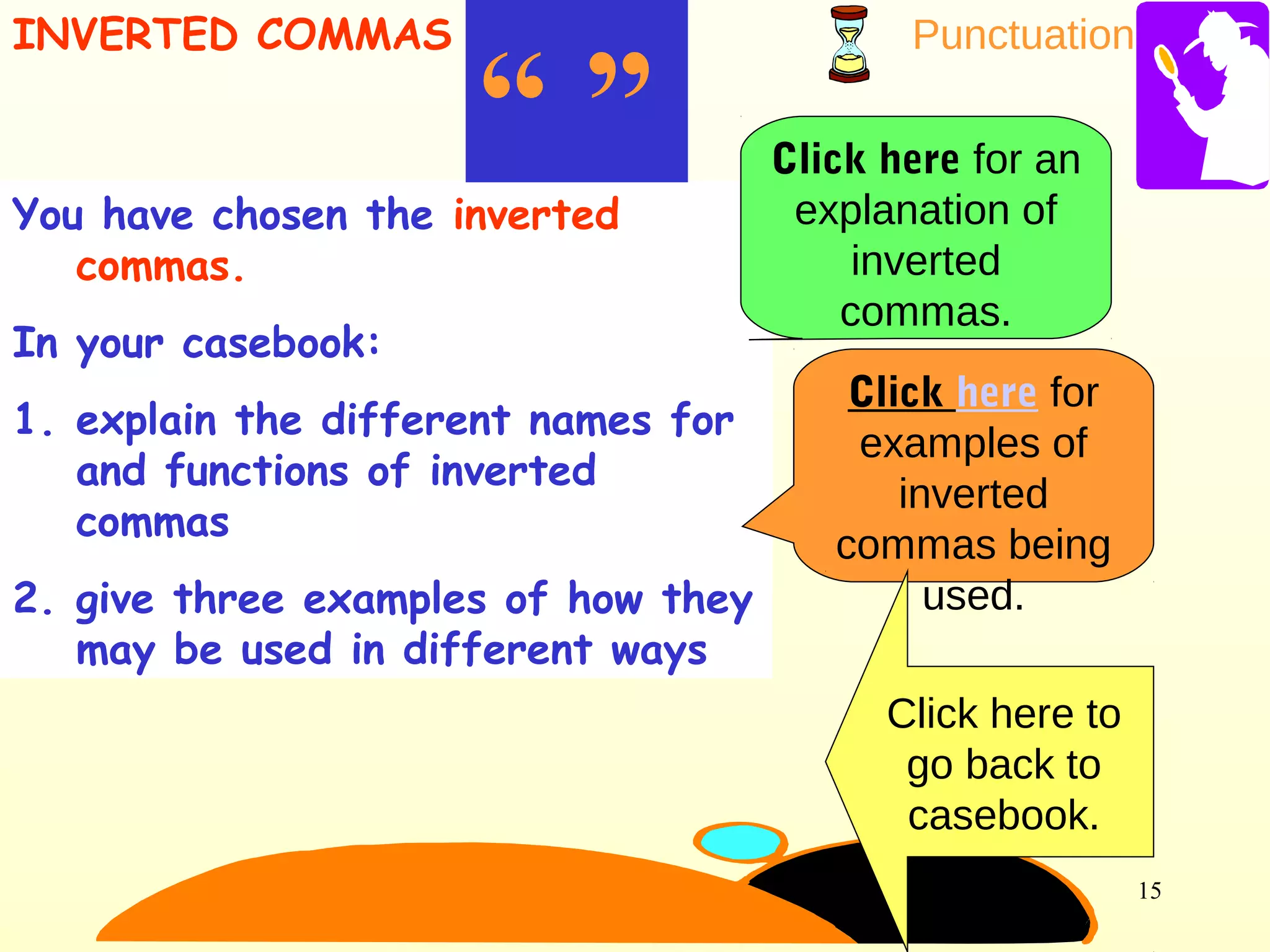 Punctuation
15
You have chosen the inverted
commas.
In your casebook:
1. explain the different names for
and functions of inverted
commas
2. give three examples of how they
may be used in different ways
“ ”
INVERTED COMMAS
Click here for an
explanation of
inverted
commas.
Click here for
examples of
inverted
commas being
used.
Click here to
go back to
casebook.
 