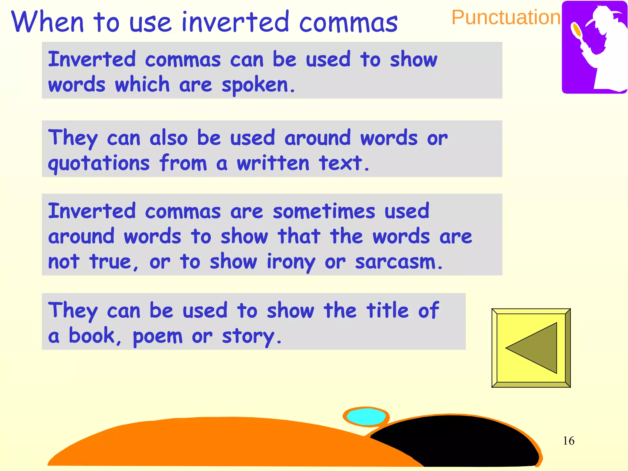 Punctuation
16
Inverted commas can be used to show
words which are spoken.
They can be used to show the title of
a book, poem or story.
They can also be used around words or
quotations from a written text.
Inverted commas are sometimes used
around words to show that the words are
not true, or to show irony or sarcasm.
When to use inverted commas
 