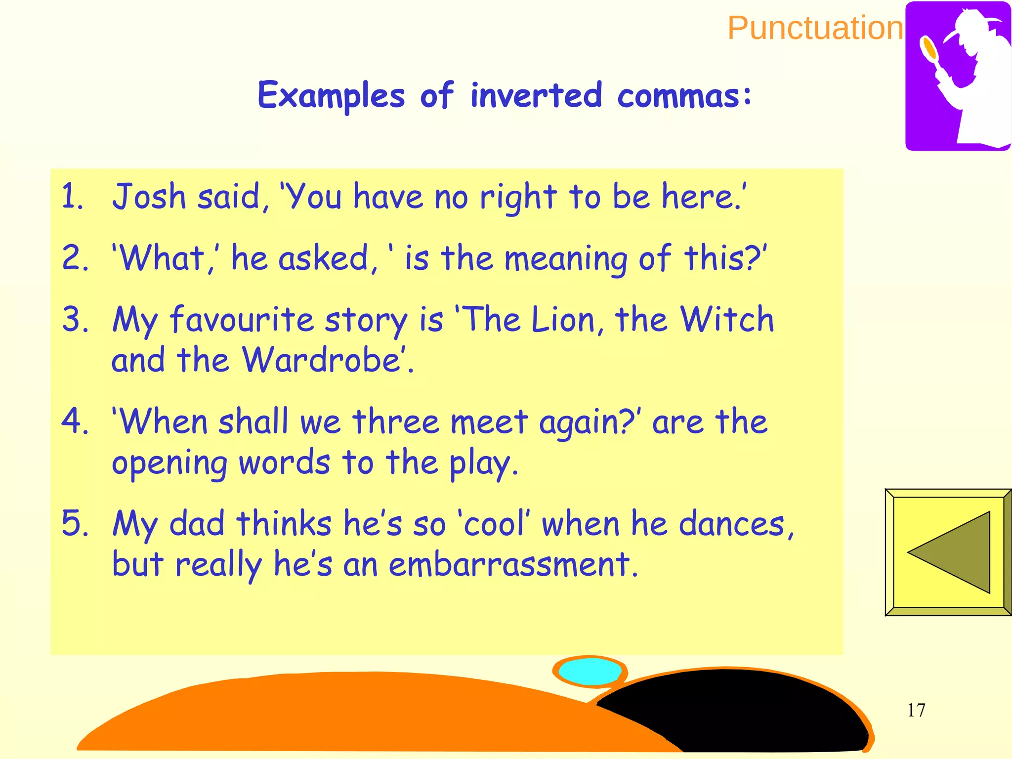 Punctuation
17
1. Josh said, ‘You have no right to be here.’
2. ‘What,’ he asked, ‘ is the meaning of this?’
3. My favourite story is ‘The Lion, the Witch
and the Wardrobe’.
4. ‘When shall we three meet again?’ are the
opening words to the play.
5. My dad thinks he’s so ‘cool’ when he dances,
but really he’s an embarrassment.
Examples of inverted commas:
 