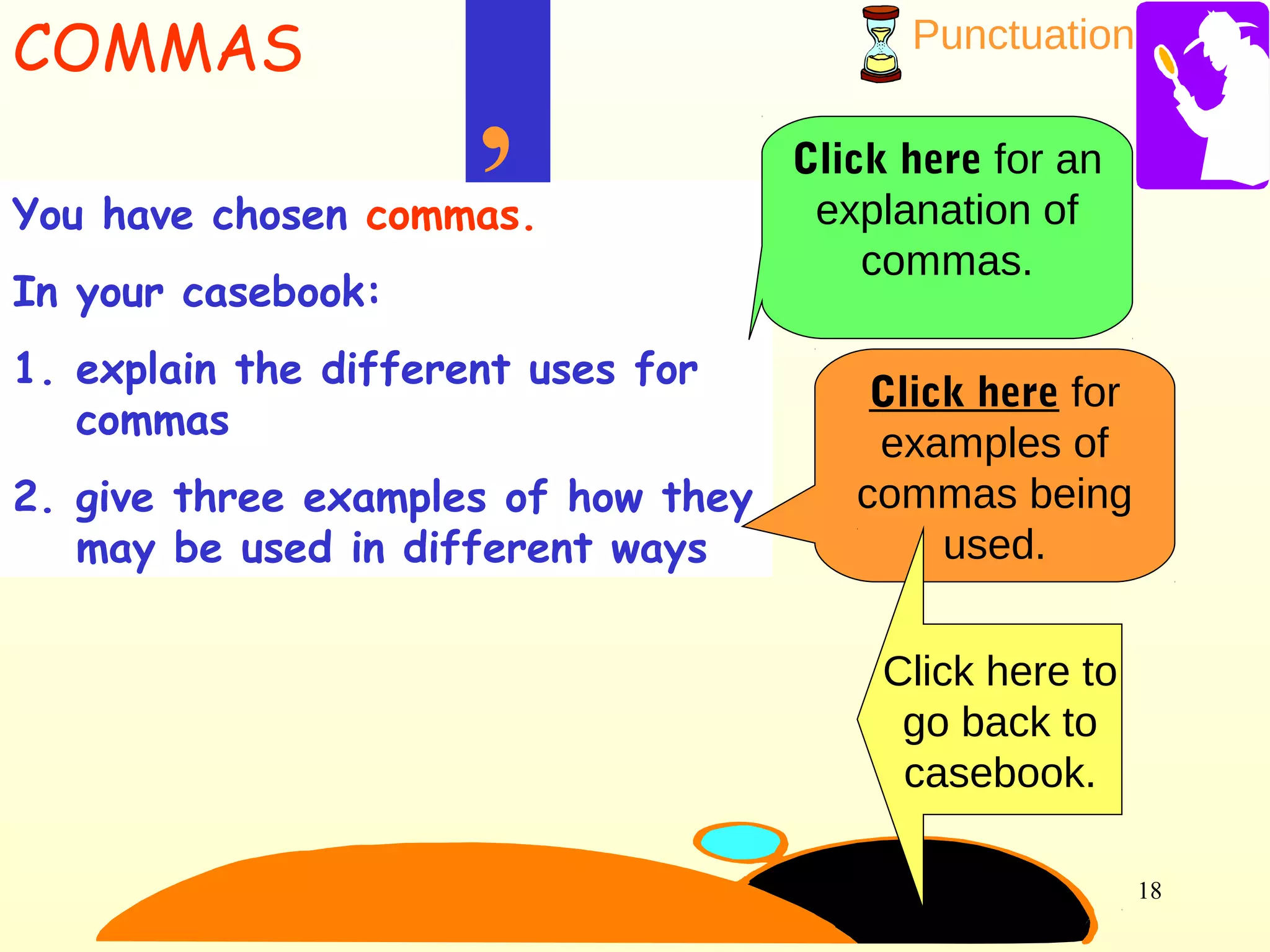 Punctuation
18
You have chosen commas.
In your casebook:
1. explain the different uses for
commas
2. give three examples of how they
may be used in different ways
,
COMMAS
Click here for an
explanation of
commas.
Click here for
examples of
commas being
used.
Click here to
go back to
casebook.
 
