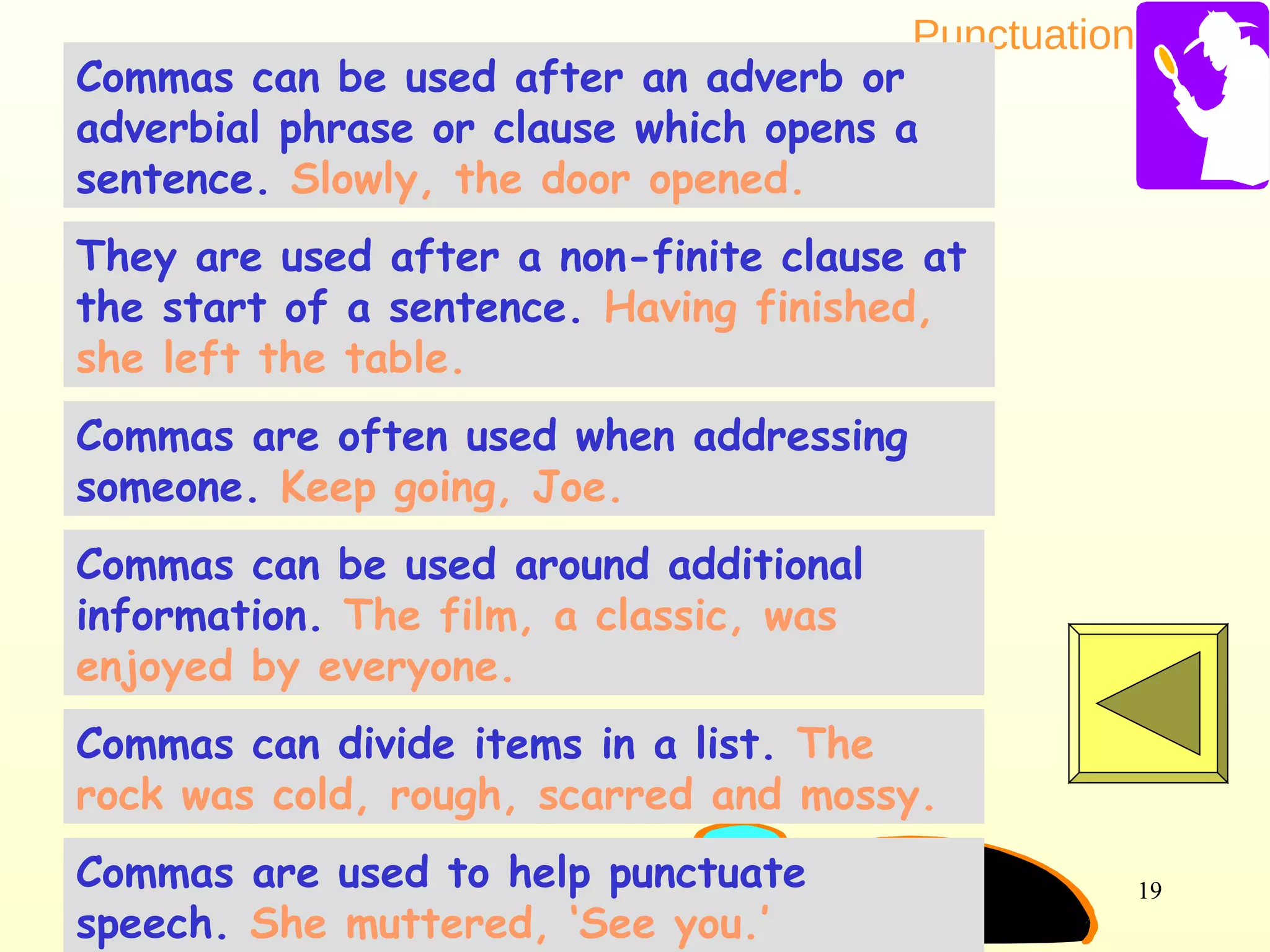 Punctuation
19
Commas can be used after an adverb or
adverbial phrase or clause which opens a
sentence. Slowly, the door opened.
Commas can be used around additional
information. The film, a classic, was
enjoyed by everyone.
They are used after a non-finite clause at
the start of a sentence. Having finished,
she left the table.
Commas are often used when addressing
someone. Keep going, Joe.
Commas can divide items in a list. The
rock was cold, rough, scarred and mossy.
Commas are used to help punctuate
speech. She muttered, ‘See you.’
 