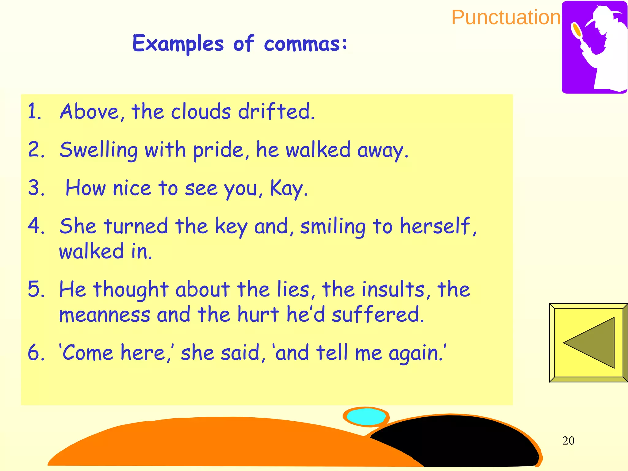 Punctuation
20
1. Above, the clouds drifted.
2. Swelling with pride, he walked away.
3. How nice to see you, Kay.
4. She turned the key and, smiling to herself,
walked in.
5. He thought about the lies, the insults, the
meanness and the hurt he’d suffered.
6. ‘Come here,’ she said, ‘and tell me again.’
Examples of commas:
 