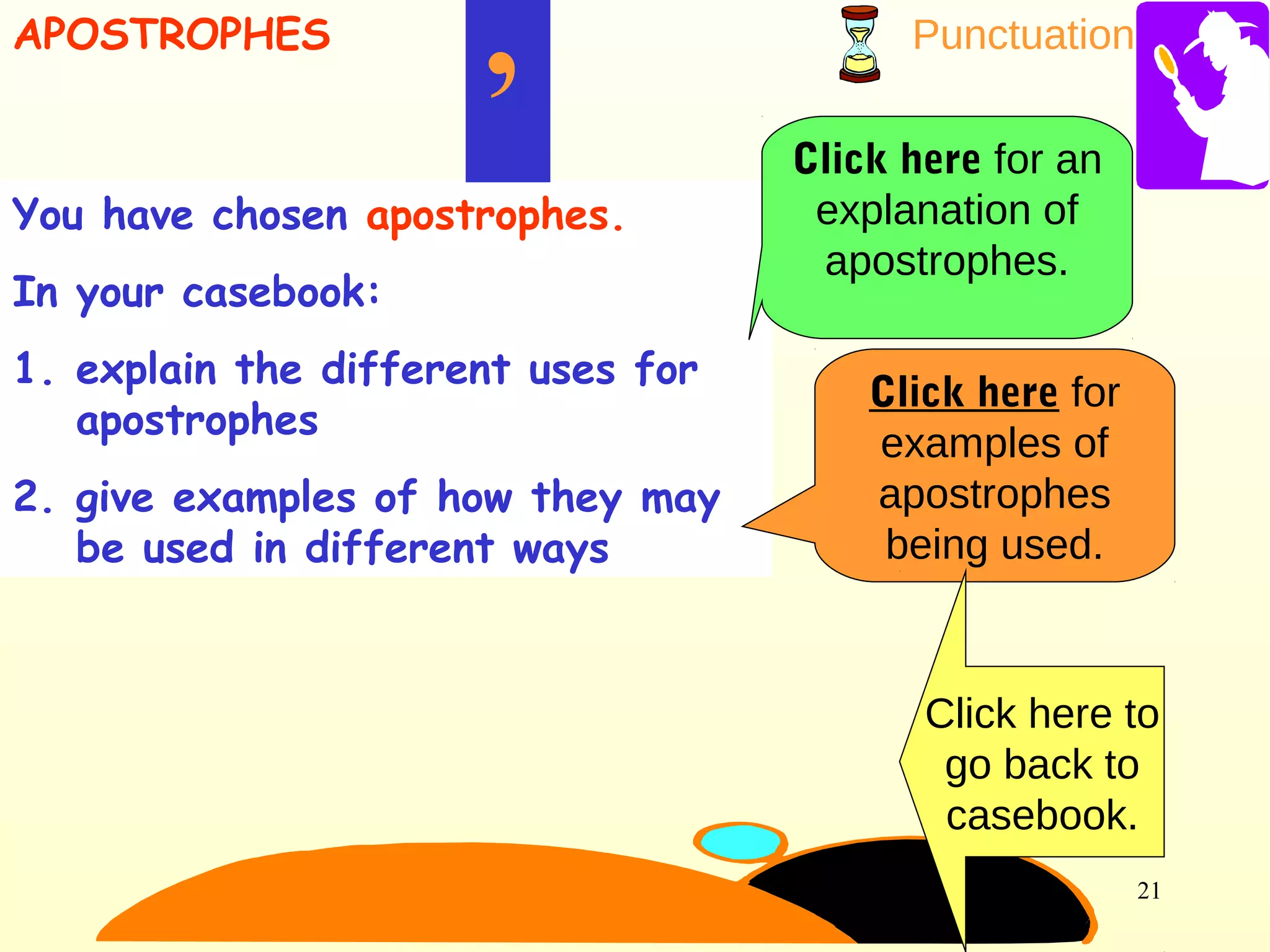 Punctuation
21
You have chosen apostrophes.
In your casebook:
1. explain the different uses for
apostrophes
2. give examples of how they may
be used in different ways
’
APOSTROPHES
Click here for an
explanation of
apostrophes.
Click here for
examples of
apostrophes
being used.
Click here to
go back to
casebook.
 