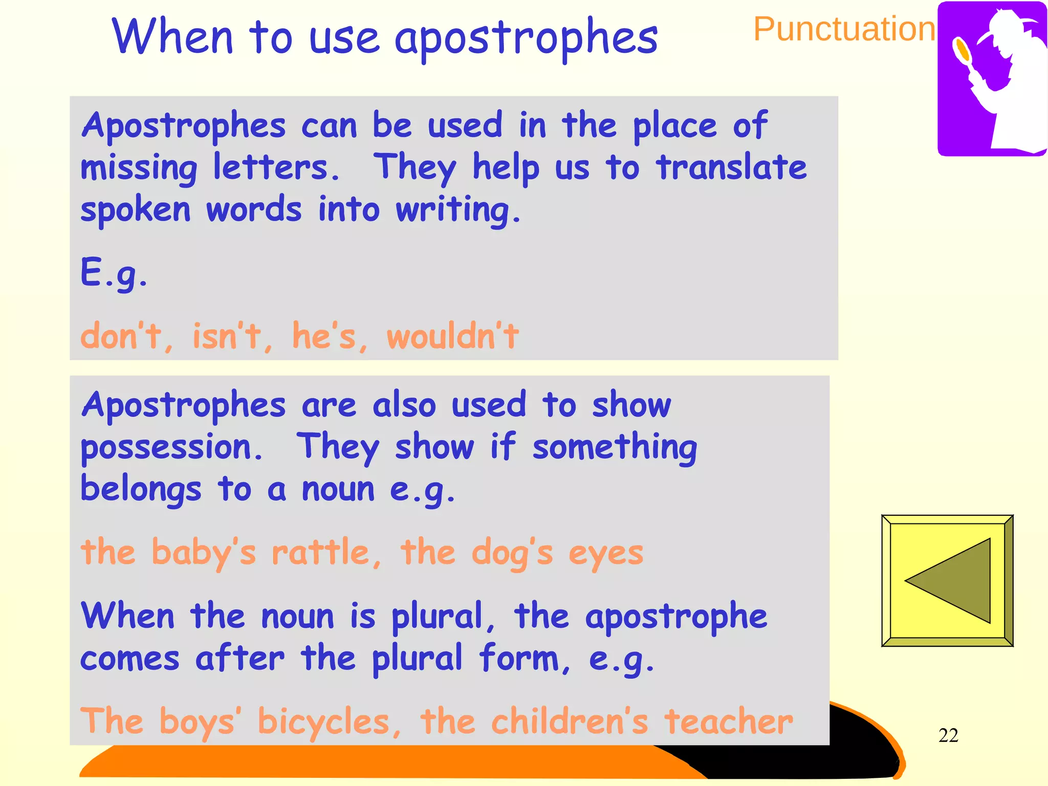 Punctuation
22
Apostrophes can be used in the place of
missing letters. They help us to translate
spoken words into writing.
E.g.
don’t, isn’t, he’s, wouldn’t
Apostrophes are also used to show
possession. They show if something
belongs to a noun e.g.
the baby’s rattle, the dog’s eyes
When the noun is plural, the apostrophe
comes after the plural form, e.g.
The boys’ bicycles, the children’s teacher
When to use apostrophes
 