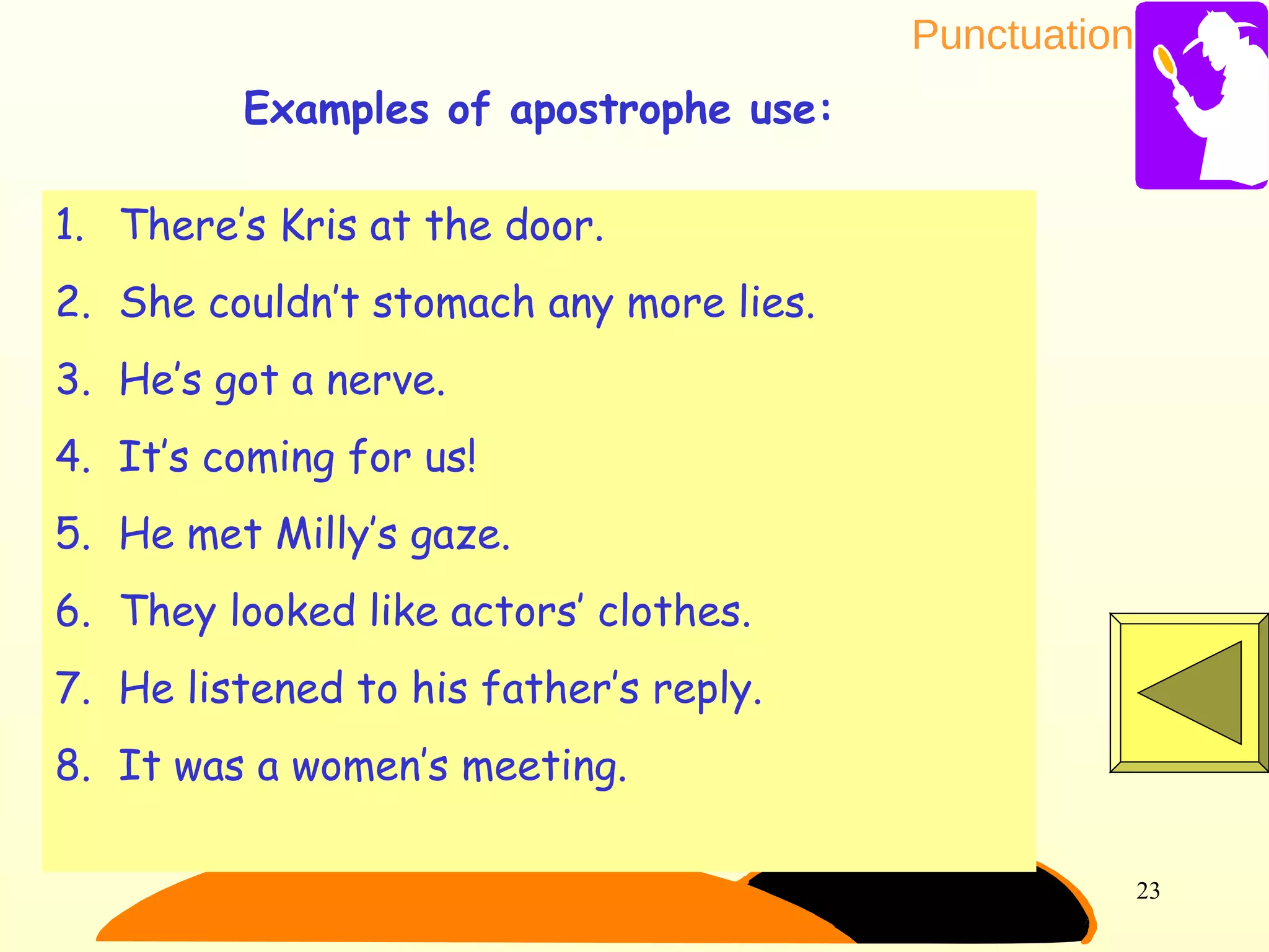 Punctuation
23
1. There’s Kris at the door.
2. She couldn’t stomach any more lies.
3. He’s got a nerve.
4. It’s coming for us!
5. He met Milly’s gaze.
6. They looked like actors’ clothes.
7. He listened to his father’s reply.
8. It was a women’s meeting.
Examples of apostrophe use:
 