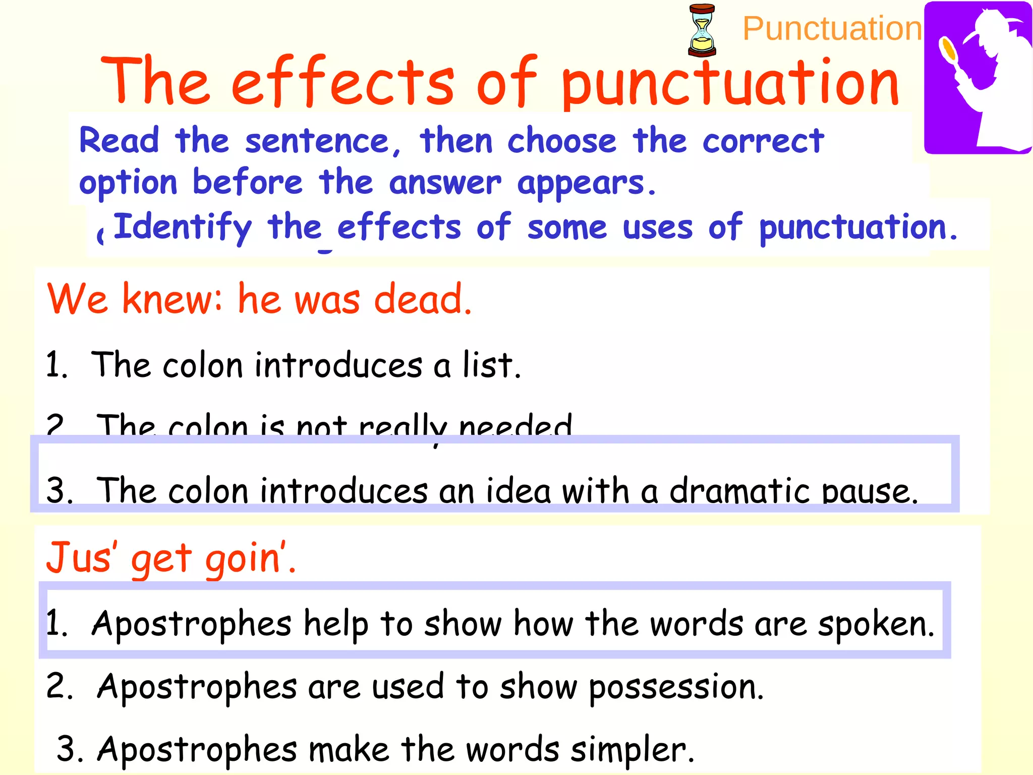 Punctuation
24
The effects of punctuation
Before you can complete this course, you have
one final assignment.Identify the effects of some uses of punctuation.
Read the sentence, then choose the correct
option before the answer appears.
We knew: he was dead.
1. The colon introduces a list.
2. The colon is not really needed.
3. The colon introduces an idea with a dramatic pause.
Jus’ get goin’.
1. Apostrophes help to show how the words are spoken.
2. Apostrophes are used to show possession.
3. Apostrophes make the words simpler.
 