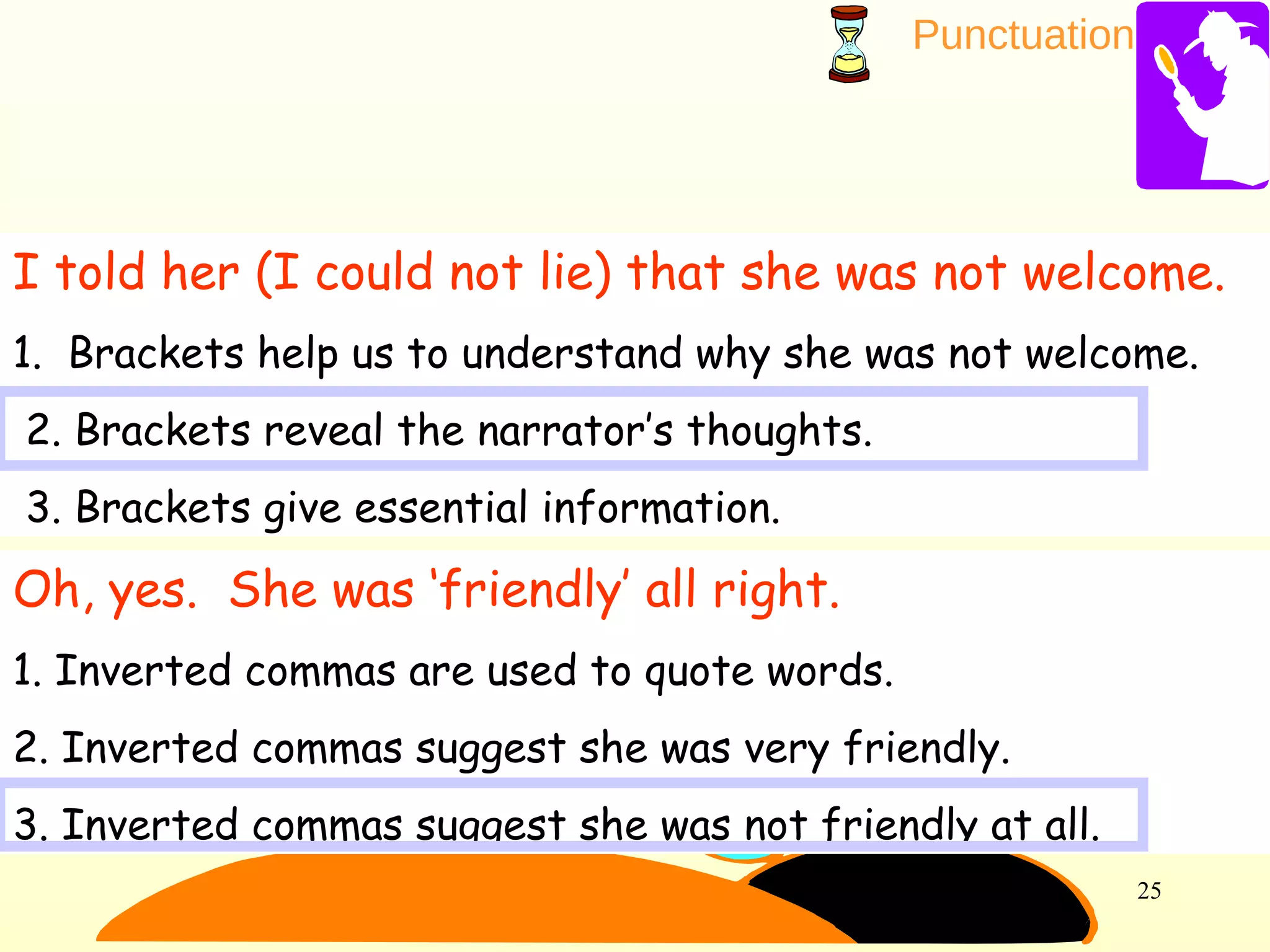 Punctuation
25
I told her (I could not lie) that she was not welcome.
1. Brackets help us to understand why she was not welcome.
2. Brackets reveal the narrator’s thoughts.
3. Brackets give essential information.
Oh, yes. She was ‘friendly’ all right.
1. Inverted commas are used to quote words.
2. Inverted commas suggest she was very friendly.
3. Inverted commas suggest she was not friendly at all.
 
