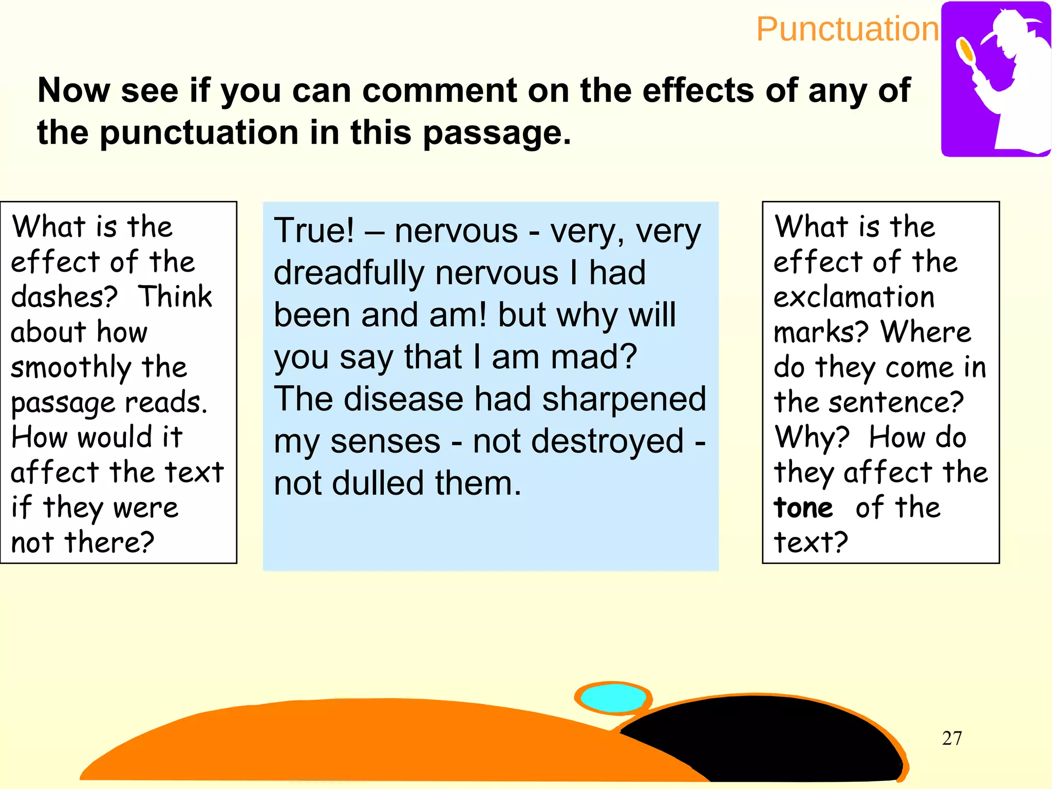 Punctuation
27
Now see if you can comment on the effects of any of
the punctuation in this passage.
True! – nervous - very, very
dreadfully nervous I had
been and am! but why will
you say that I am mad?
The disease had sharpened
my senses - not destroyed -
not dulled them.
What is the
effect of the
dashes? Think
about how
smoothly the
passage reads.
How would it
affect the text
if they were
not there?
What is the
effect of the
exclamation
marks? Where
do they come in
the sentence?
Why? How do
they affect the
tone of the
text?
 