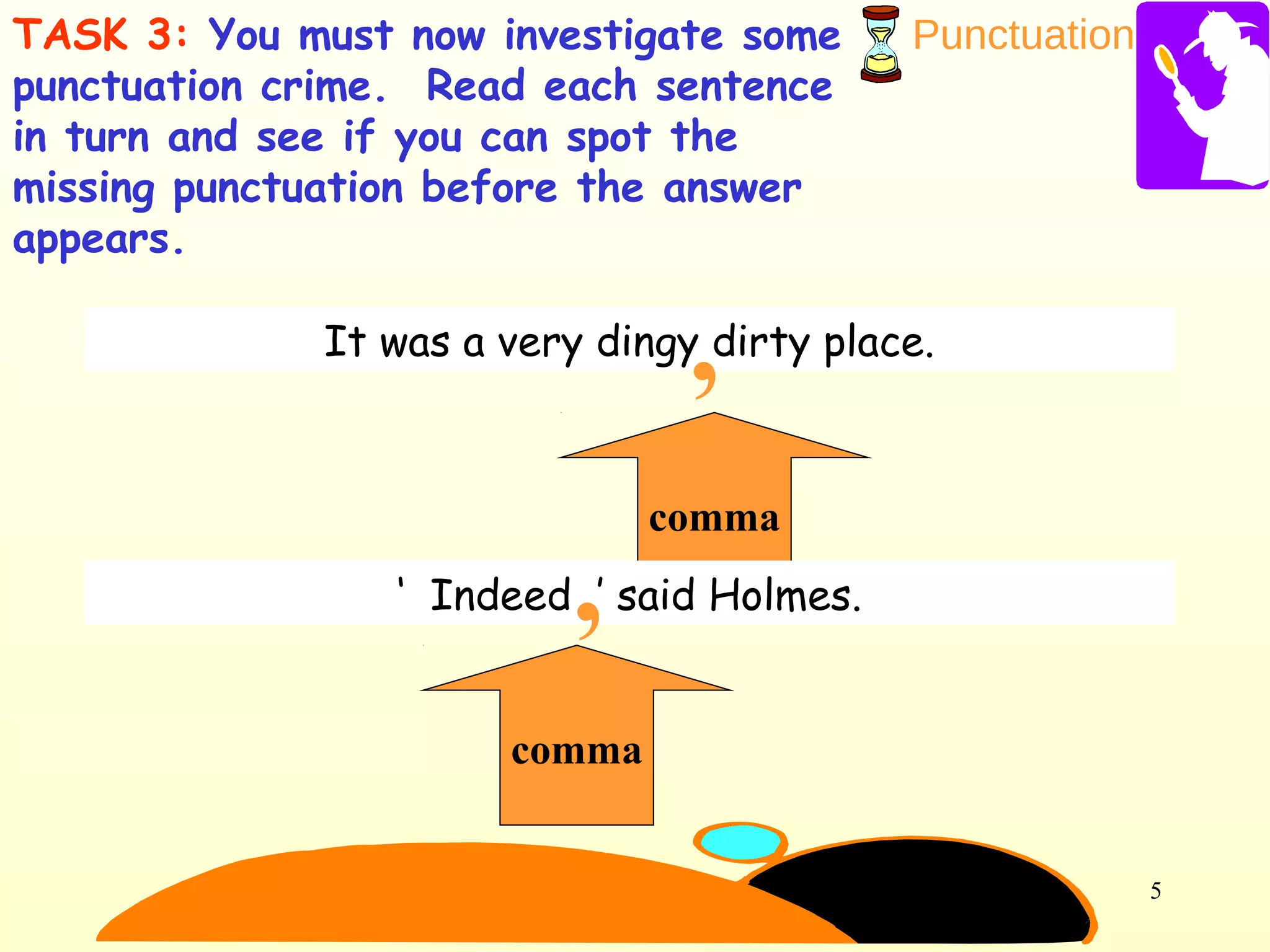 Punctuation
5
TASK 3: You must now investigate some
punctuation crime. Read each sentence
in turn and see if you can spot the
missing punctuation before the answer
appears.
It was a very dingy dirty place.
comma
,
‘ Indeed ’ said Holmes.
comma
,
 