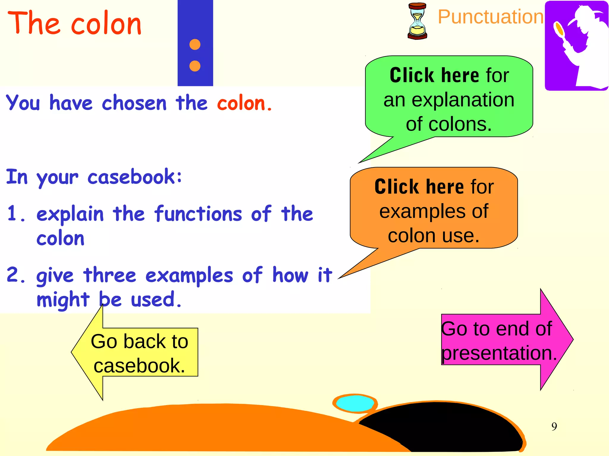 Punctuation
9
:
You have chosen the colon.
In your casebook:
1. explain the functions of the
colon
2. give three examples of how it
might be used.
Click here for
an explanation
of colons.
Click here for
examples of
colon use.
Go back to
casebook.
Go to end of
presentation.
The colon
 
