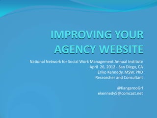 IMPROVING YOUR
            AGENCY WEBSITE
National Network for Social Work Management Annual Institute
                                 April 26, 2012 - San Diego, CA
                                      Eriko Kennedy, MSW, PhD
                                    Researcher and Consultant

                                              @KangarooGrl
                                     ekennedy5@comcast.net
 