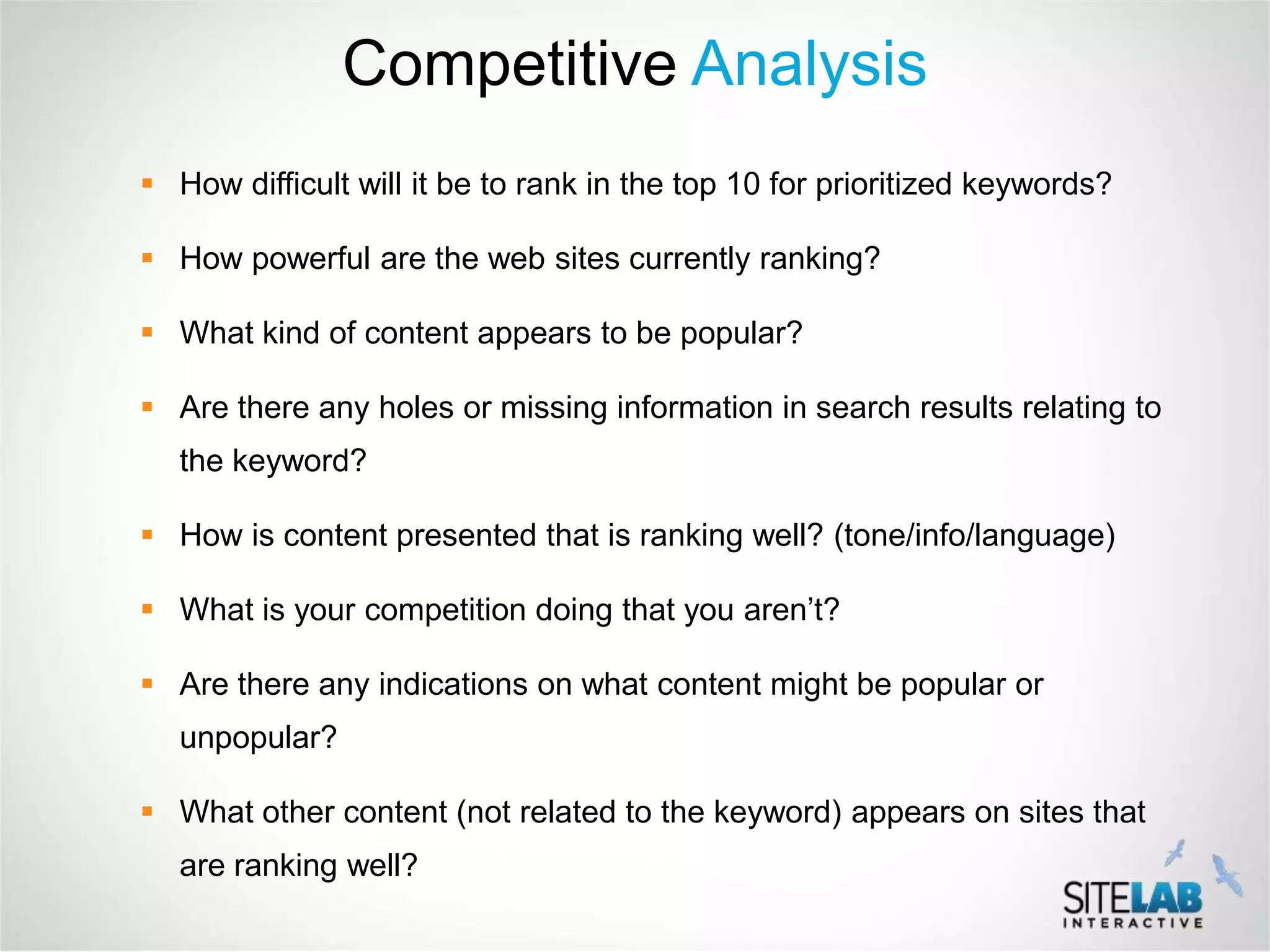 Competitive Analysis
 How difficult will it be to rank in the top 10 for prioritized keywords?

 How powerful are the web sites currently ranking?

 What kind of content appears to be popular?

 Are there any holes or missing information in search results relating to
   the keyword?

 How is content presented that is ranking well? (tone/info/language)

 What is your competition doing that you aren’t?

 Are there any indications on what content might be popular or
   unpopular?

 What other content (not related to the keyword) appears on sites that
   are ranking well?
 