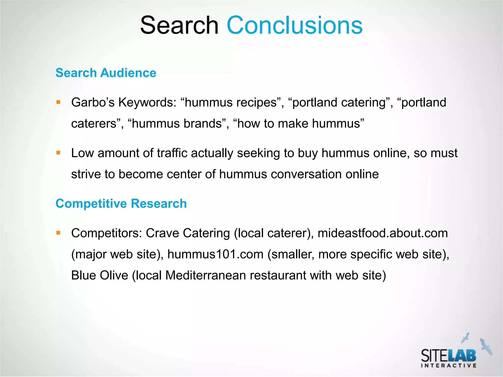 Search Conclusions
Search Audience

 Garbo’s Keywords: “hummus recipes”, “portland catering”, “portland
  caterers”, “hummus brands”, “how to make hummus”

 Low amount of traffic actually seeking to buy hummus online, so must
  strive to become center of hummus conversation online

Competitive Research

 Competitors: Crave Catering (local caterer), mideastfood.about.com
  (major web site), hummus101.com (smaller, more specific web site),
  Blue Olive (local Mediterranean restaurant with web site)
 
