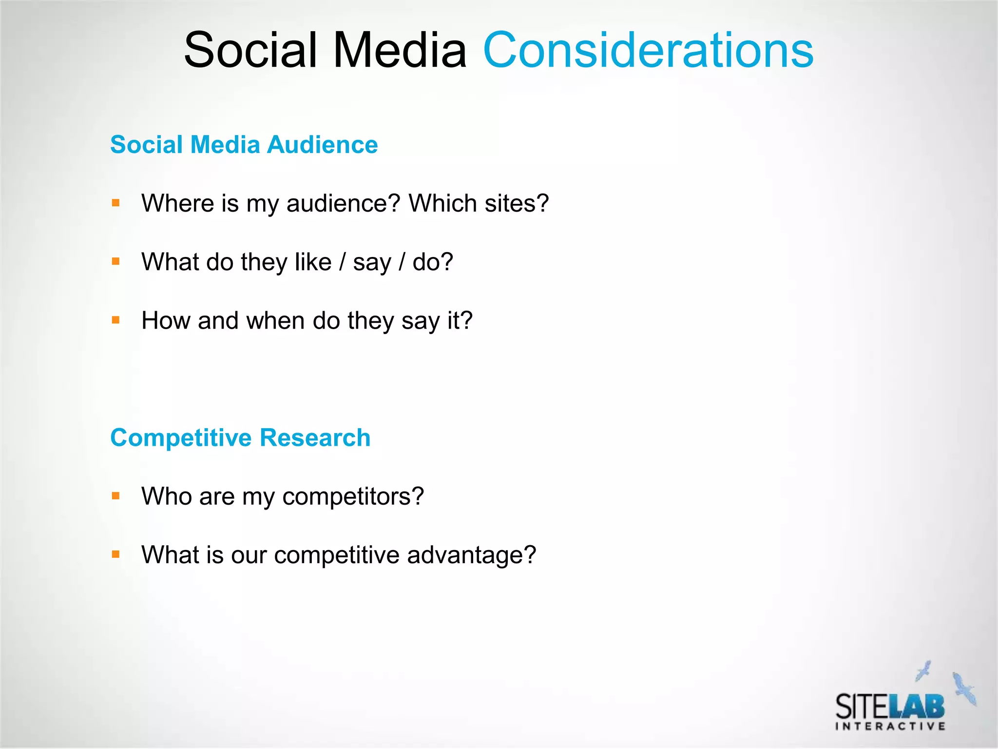 Social Media Considerations
Social Media Audience

 Where is my audience? Which sites?

 What do they like / say / do?

 How and when do they say it?



Competitive Research

 Who are my competitors?

 What is our competitive advantage?
 