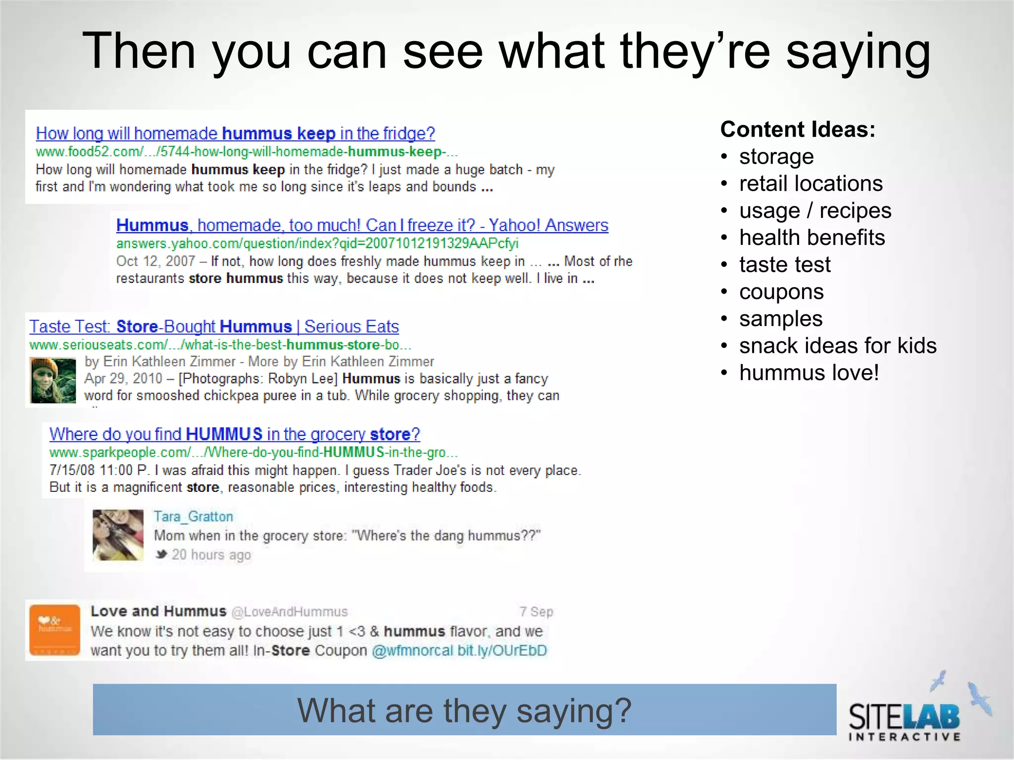 Then you can see what they’re saying
                                 Content Ideas:
                                 • storage
                                 • retail locations
                                 • usage / recipes
                                 • health benefits
                                 • taste test
                                 • coupons
                                 • samples
                                 • snack ideas for kids
                                 • hummus love!




         What are they saying?
 
