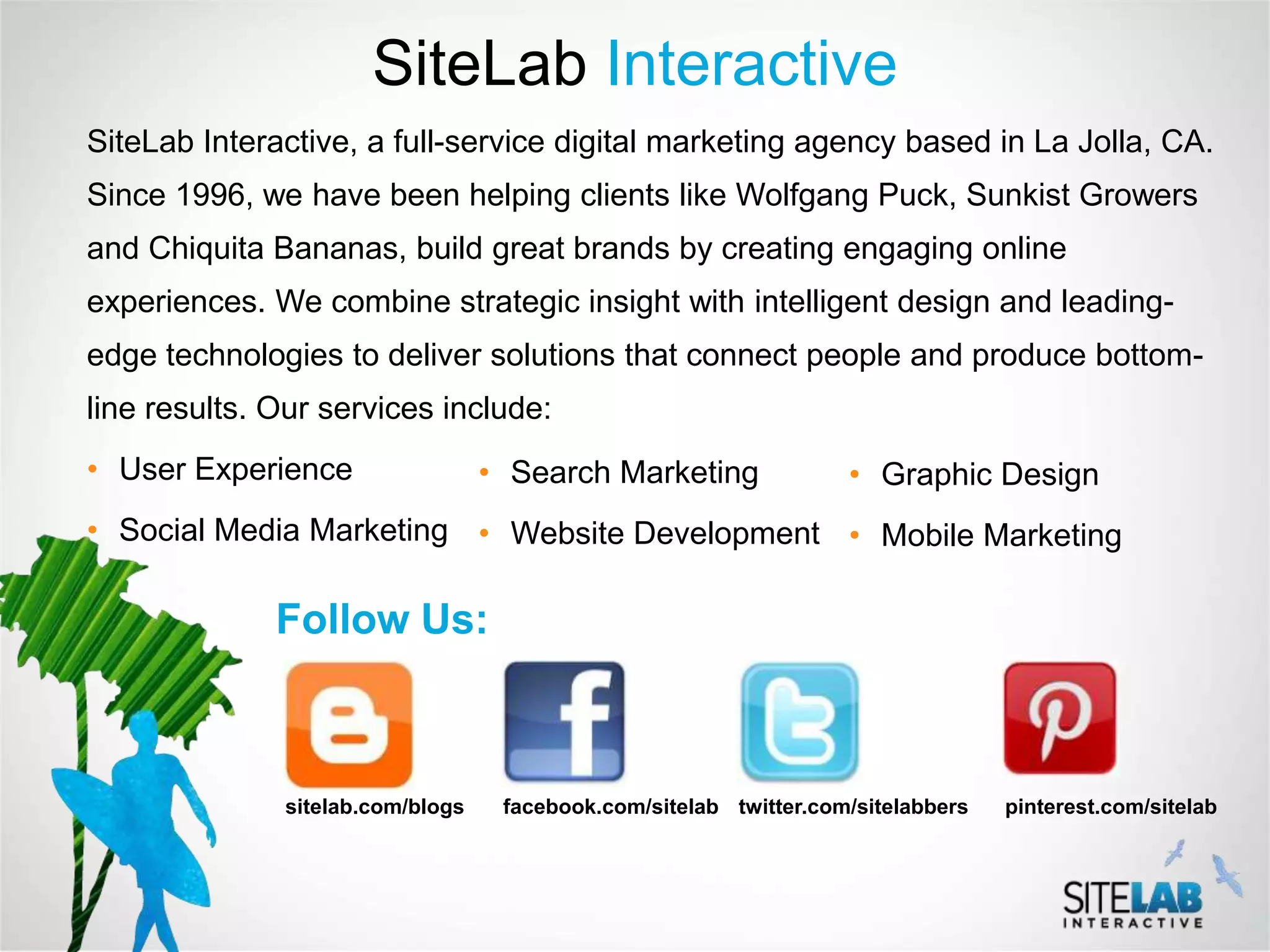 SiteLab Interactive
SiteLab Interactive, a full-service digital marketing agency based in La Jolla, CA.
Since 1996, we have been helping clients like Wolfgang Puck, Sunkist Growers
and Chiquita Bananas, build great brands by creating engaging online
experiences. We combine strategic insight with intelligent design and leading-
edge technologies to deliver solutions that connect people and produce bottom-
line results. Our services include:
• User Experience                 • Search Marketing               • Graphic Design
• Social Media Marketing • Website Development • Mobile Marketing

              Follow Us:



              sitelab.com/blogs    facebook.com/sitelab twitter.com/sitelabbers   pinterest.com/sitelab
 