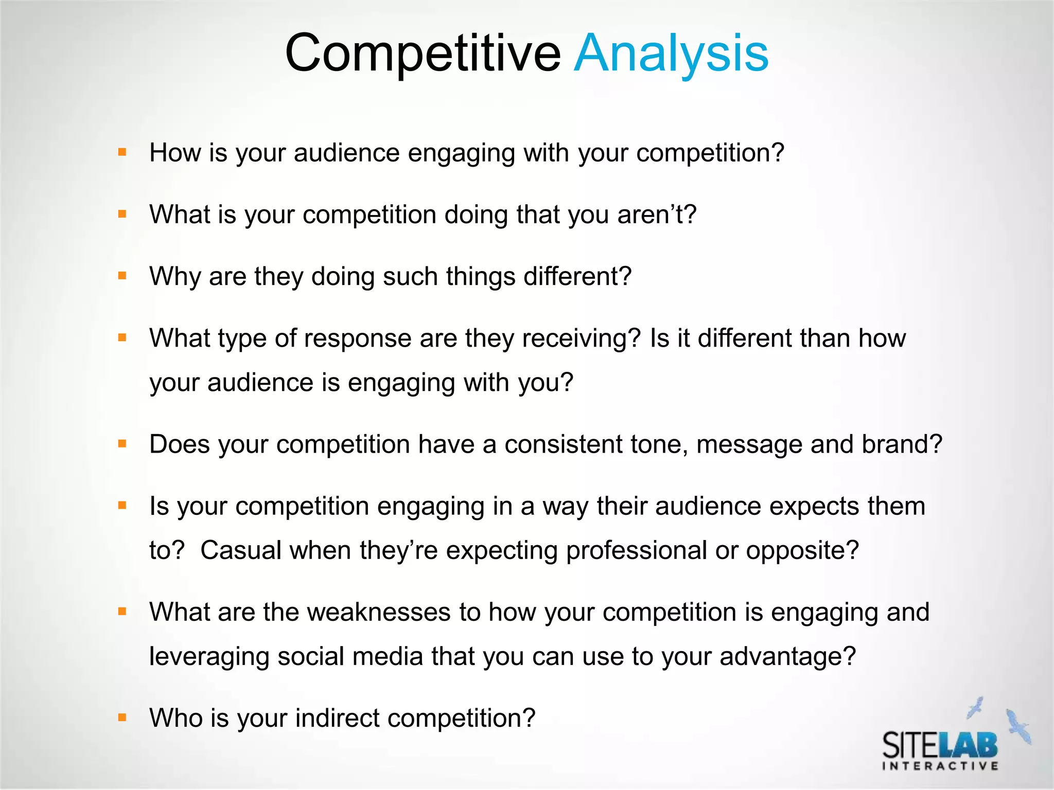 Competitive Analysis
 How is your audience engaging with your competition?

 What is your competition doing that you aren’t?

 Why are they doing such things different?

 What type of response are they receiving? Is it different than how
  your audience is engaging with you?

 Does your competition have a consistent tone, message and brand?

 Is your competition engaging in a way their audience expects them
  to? Casual when they’re expecting professional or opposite?

 What are the weaknesses to how your competition is engaging and
  leveraging social media that you can use to your advantage?

 Who is your indirect competition?
 