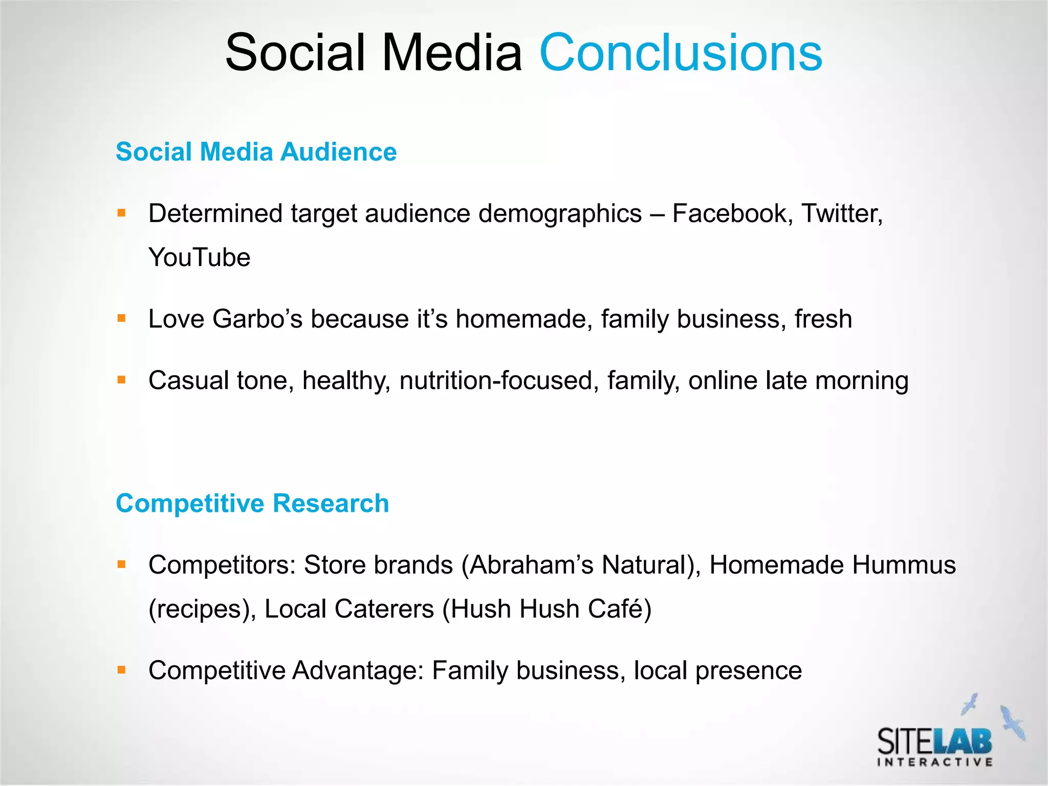 Social Media Conclusions
Social Media Audience

 Determined target audience demographics – Facebook, Twitter,
  YouTube

 Love Garbo’s because it’s homemade, family business, fresh

 Casual tone, healthy, nutrition-focused, family, online late morning



Competitive Research

 Competitors: Store brands (Abraham’s Natural), Homemade Hummus
  (recipes), Local Caterers (Hush Hush Café)

 Competitive Advantage: Family business, local presence
 