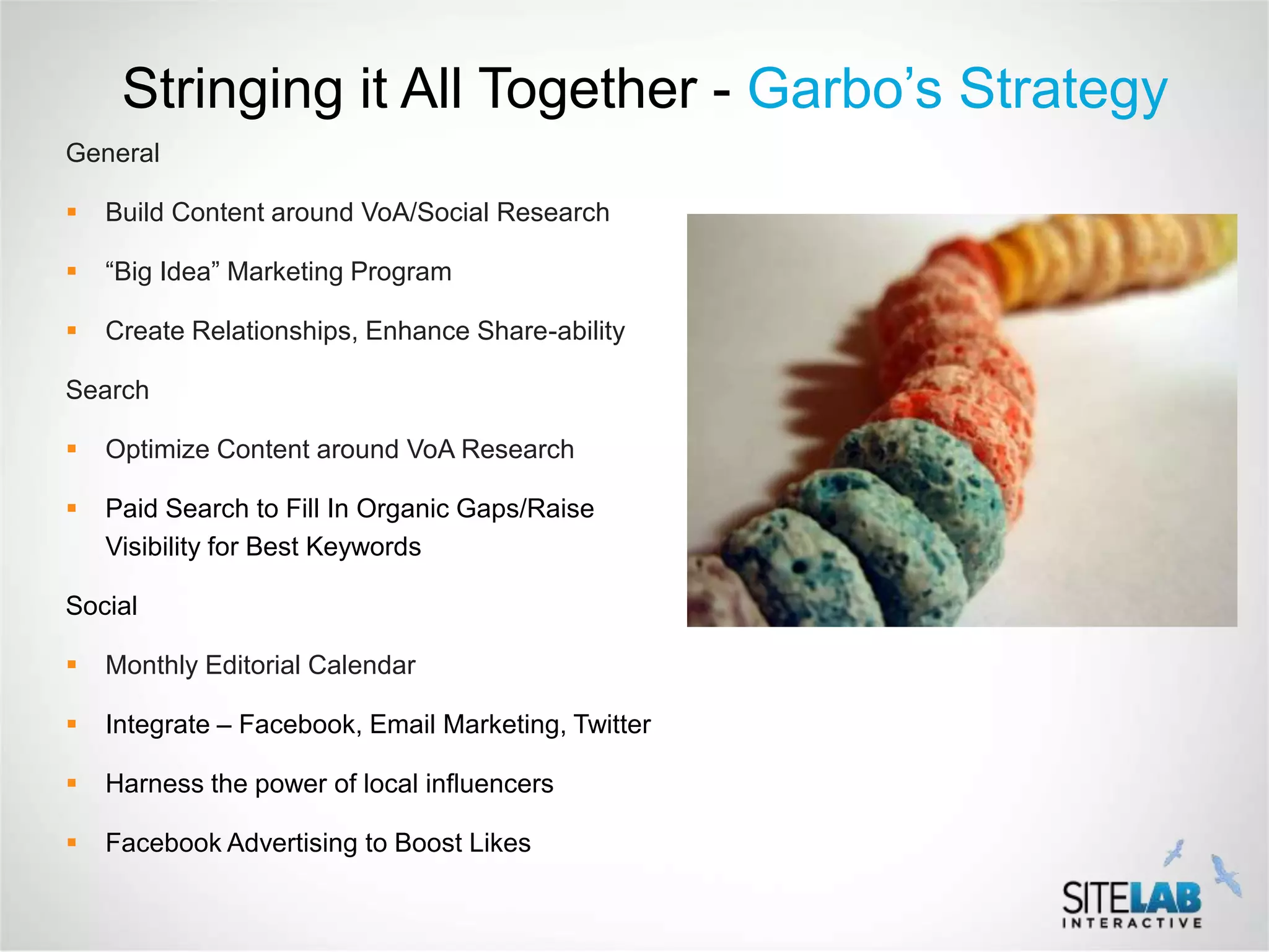 Stringing it All Together - Garbo’s Strategy
General

   Build Content around VoA/Social Research

   “Big Idea” Marketing Program

   Create Relationships, Enhance Share-ability

Search

   Optimize Content around VoA Research

   Paid Search to Fill In Organic Gaps/Raise
    Visibility for Best Keywords

Social

   Monthly Editorial Calendar

   Integrate – Facebook, Email Marketing, Twitter

   Harness the power of local influencers

   Facebook Advertising to Boost Likes
 