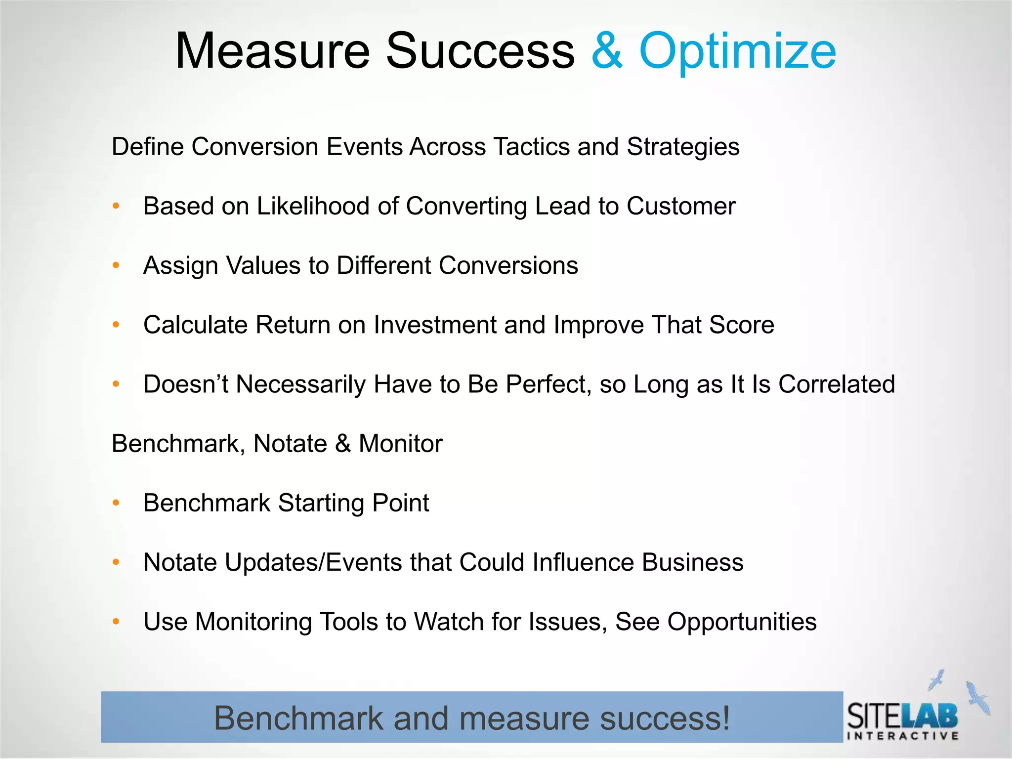 Measure Success & Optimize
Define Conversion Events Across Tactics and Strategies

• Based on Likelihood of Converting Lead to Customer

• Assign Values to Different Conversions

• Calculate Return on Investment and Improve That Score

• Doesn’t Necessarily Have to Be Perfect, so Long as It Is Correlated

Benchmark, Notate & Monitor

• Benchmark Starting Point

• Notate Updates/Events that Could Influence Business

• Use Monitoring Tools to Watch for Issues, See Opportunities


        Benchmark and measure success!
 