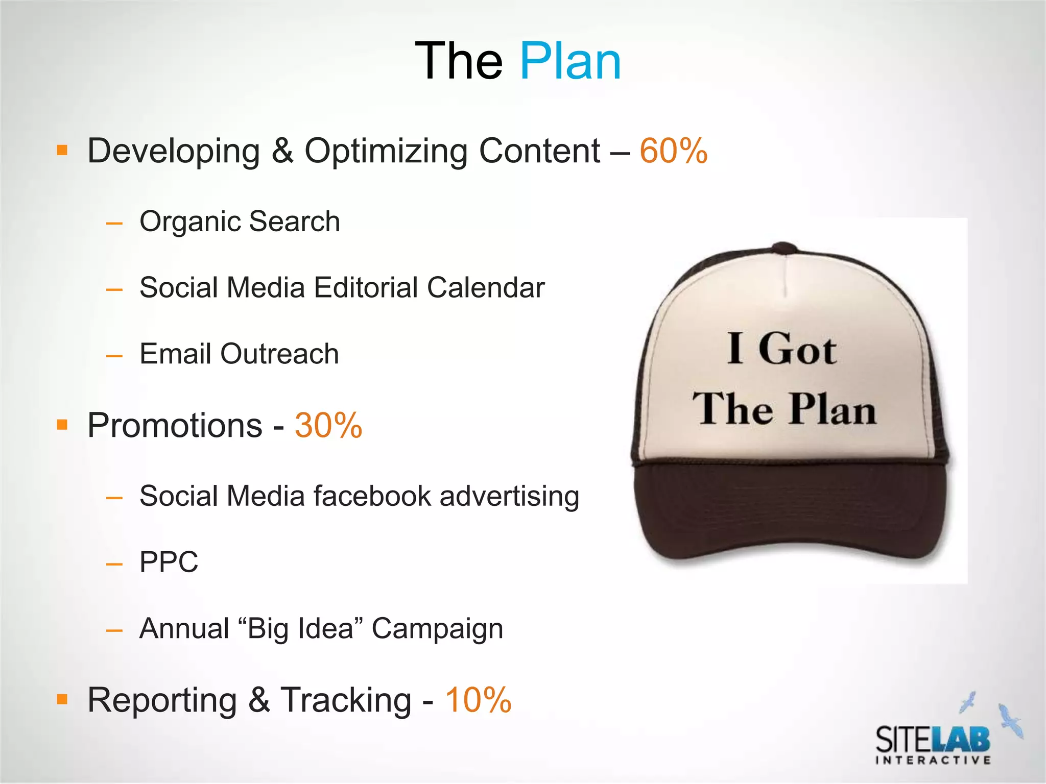 The Plan
 Developing & Optimizing Content – 60%
   – Organic Search

   – Social Media Editorial Calendar

   – Email Outreach

 Promotions - 30%
   – Social Media facebook advertising

   – PPC

   – Annual “Big Idea” Campaign

 Reporting & Tracking - 10%
 