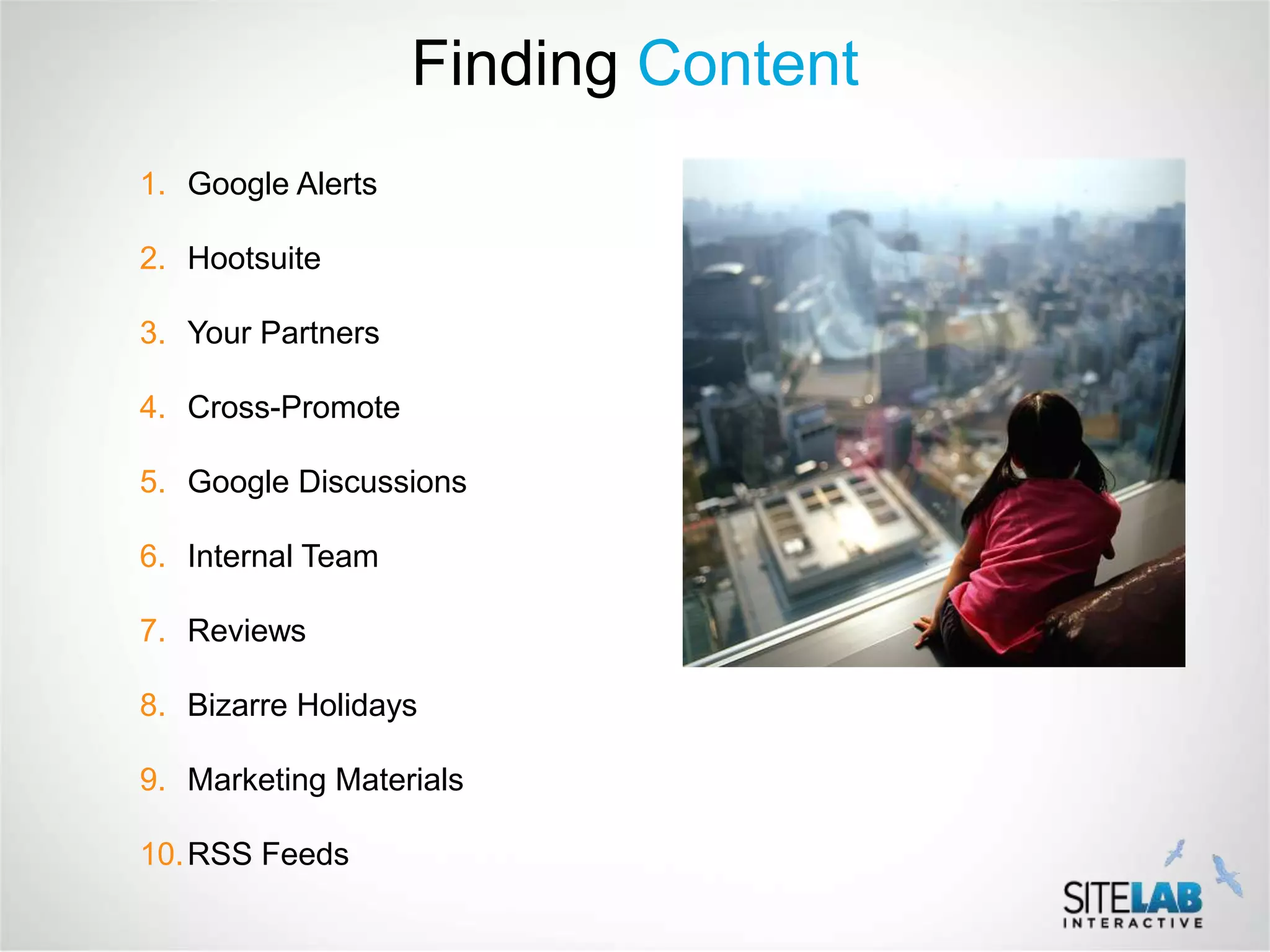 Finding Content
1. Google Alerts

2. Hootsuite

3. Your Partners

4. Cross-Promote

5. Google Discussions

6. Internal Team

7. Reviews

8. Bizarre Holidays

9. Marketing Materials

10. RSS Feeds
 